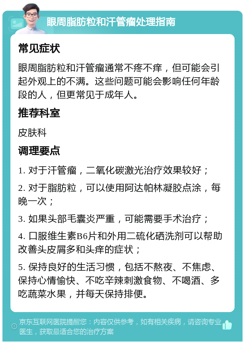 眼周脂肪粒和汗管瘤处理指南 常见症状 眼周脂肪粒和汗管瘤通常不疼不痒，但可能会引起外观上的不满。这些问题可能会影响任何年龄段的人，但更常见于成年人。 推荐科室 皮肤科 调理要点 1. 对于汗管瘤，二氧化碳激光治疗效果较好； 2. 对于脂肪粒，可以使用阿达帕林凝胶点涂，每晚一次； 3. 如果头部毛囊炎严重，可能需要手术治疗； 4. 口服维生素B6片和外用二硫化硒洗剂可以帮助改善头皮屑多和头痒的症状； 5. 保持良好的生活习惯，包括不熬夜、不焦虑、保持心情愉快、不吃辛辣刺激食物、不喝酒、多吃蔬菜水果，并每天保持排便。