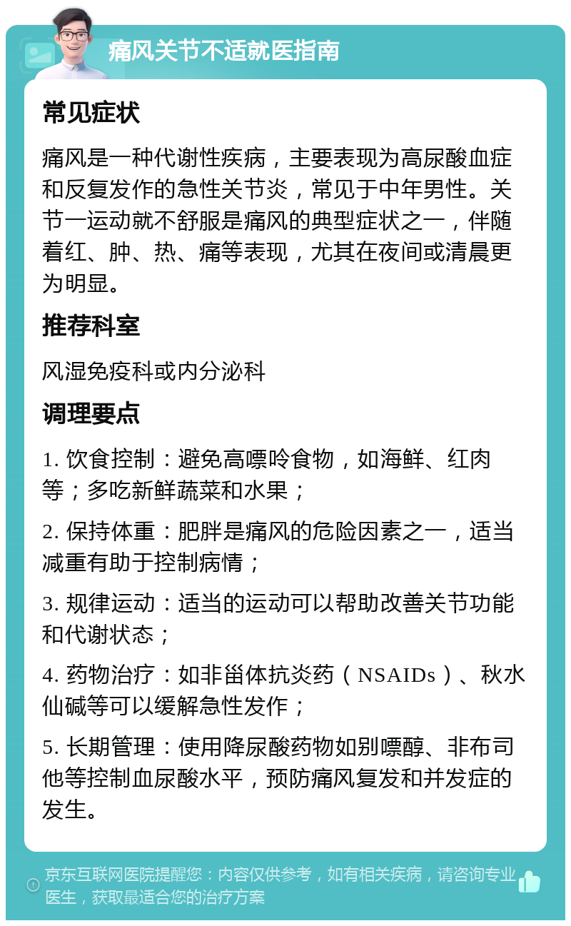 痛风关节不适就医指南 常见症状 痛风是一种代谢性疾病，主要表现为高尿酸血症和反复发作的急性关节炎，常见于中年男性。关节一运动就不舒服是痛风的典型症状之一，伴随着红、肿、热、痛等表现，尤其在夜间或清晨更为明显。 推荐科室 风湿免疫科或内分泌科 调理要点 1. 饮食控制：避免高嘌呤食物，如海鲜、红肉等；多吃新鲜蔬菜和水果； 2. 保持体重：肥胖是痛风的危险因素之一，适当减重有助于控制病情； 3. 规律运动：适当的运动可以帮助改善关节功能和代谢状态； 4. 药物治疗：如非甾体抗炎药（NSAIDs）、秋水仙碱等可以缓解急性发作； 5. 长期管理：使用降尿酸药物如别嘌醇、非布司他等控制血尿酸水平，预防痛风复发和并发症的发生。