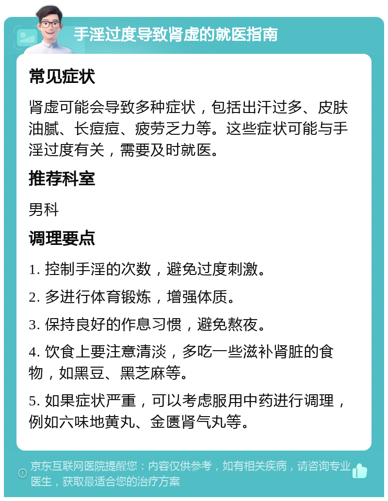 手淫过度导致肾虚的就医指南 常见症状 肾虚可能会导致多种症状，包括出汗过多、皮肤油腻、长痘痘、疲劳乏力等。这些症状可能与手淫过度有关，需要及时就医。 推荐科室 男科 调理要点 1. 控制手淫的次数，避免过度刺激。 2. 多进行体育锻炼，增强体质。 3. 保持良好的作息习惯，避免熬夜。 4. 饮食上要注意清淡，多吃一些滋补肾脏的食物，如黑豆、黑芝麻等。 5. 如果症状严重，可以考虑服用中药进行调理，例如六味地黄丸、金匮肾气丸等。