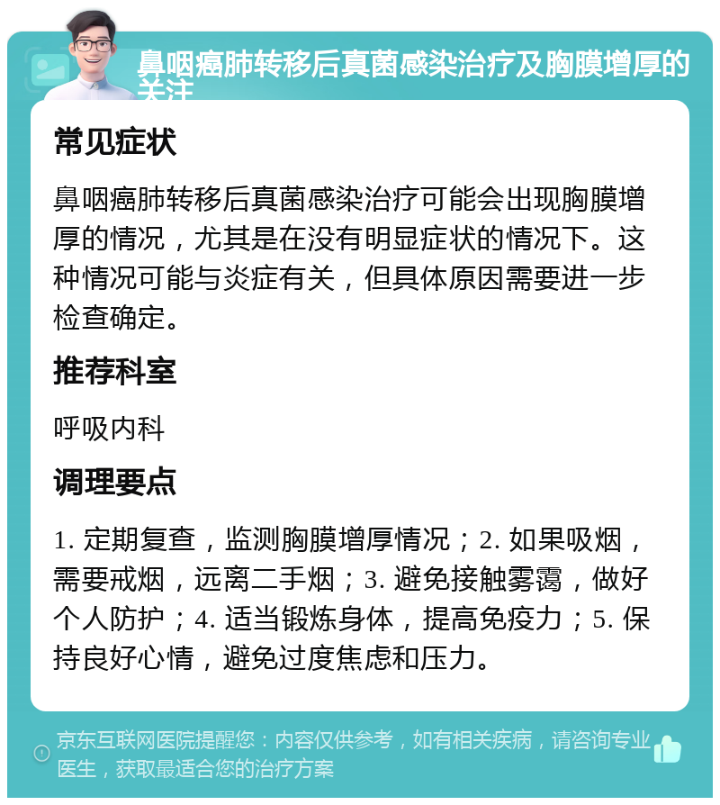 鼻咽癌肺转移后真菌感染治疗及胸膜增厚的关注 常见症状 鼻咽癌肺转移后真菌感染治疗可能会出现胸膜增厚的情况，尤其是在没有明显症状的情况下。这种情况可能与炎症有关，但具体原因需要进一步检查确定。 推荐科室 呼吸内科 调理要点 1. 定期复查，监测胸膜增厚情况；2. 如果吸烟，需要戒烟，远离二手烟；3. 避免接触雾霭，做好个人防护；4. 适当锻炼身体，提高免疫力；5. 保持良好心情，避免过度焦虑和压力。