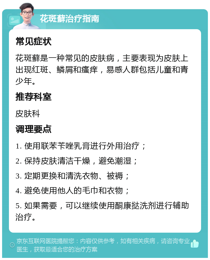 花斑藓治疗指南 常见症状 花斑藓是一种常见的皮肤病，主要表现为皮肤上出现红斑、鳞屑和瘙痒，易感人群包括儿童和青少年。 推荐科室 皮肤科 调理要点 1. 使用联苯苄唑乳膏进行外用治疗； 2. 保持皮肤清洁干燥，避免潮湿； 3. 定期更换和清洗衣物、被褥； 4. 避免使用他人的毛巾和衣物； 5. 如果需要，可以继续使用酮康挞洗剂进行辅助治疗。