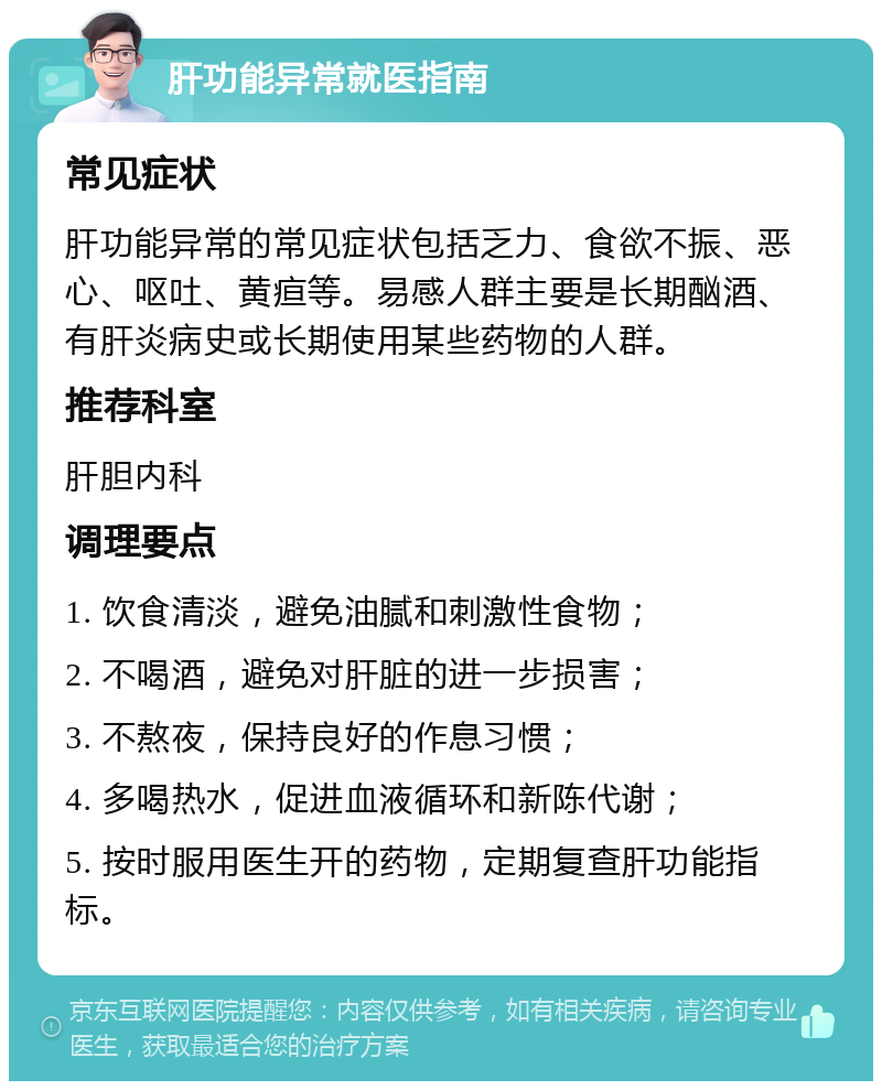 肝功能异常就医指南 常见症状 肝功能异常的常见症状包括乏力、食欲不振、恶心、呕吐、黄疸等。易感人群主要是长期酗酒、有肝炎病史或长期使用某些药物的人群。 推荐科室 肝胆内科 调理要点 1. 饮食清淡，避免油腻和刺激性食物； 2. 不喝酒，避免对肝脏的进一步损害； 3. 不熬夜，保持良好的作息习惯； 4. 多喝热水，促进血液循环和新陈代谢； 5. 按时服用医生开的药物，定期复查肝功能指标。