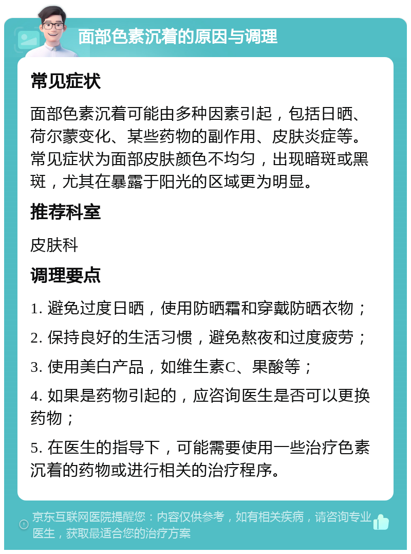 面部色素沉着的原因与调理 常见症状 面部色素沉着可能由多种因素引起，包括日晒、荷尔蒙变化、某些药物的副作用、皮肤炎症等。常见症状为面部皮肤颜色不均匀，出现暗斑或黑斑，尤其在暴露于阳光的区域更为明显。 推荐科室 皮肤科 调理要点 1. 避免过度日晒，使用防晒霜和穿戴防晒衣物； 2. 保持良好的生活习惯，避免熬夜和过度疲劳； 3. 使用美白产品，如维生素C、果酸等； 4. 如果是药物引起的，应咨询医生是否可以更换药物； 5. 在医生的指导下，可能需要使用一些治疗色素沉着的药物或进行相关的治疗程序。