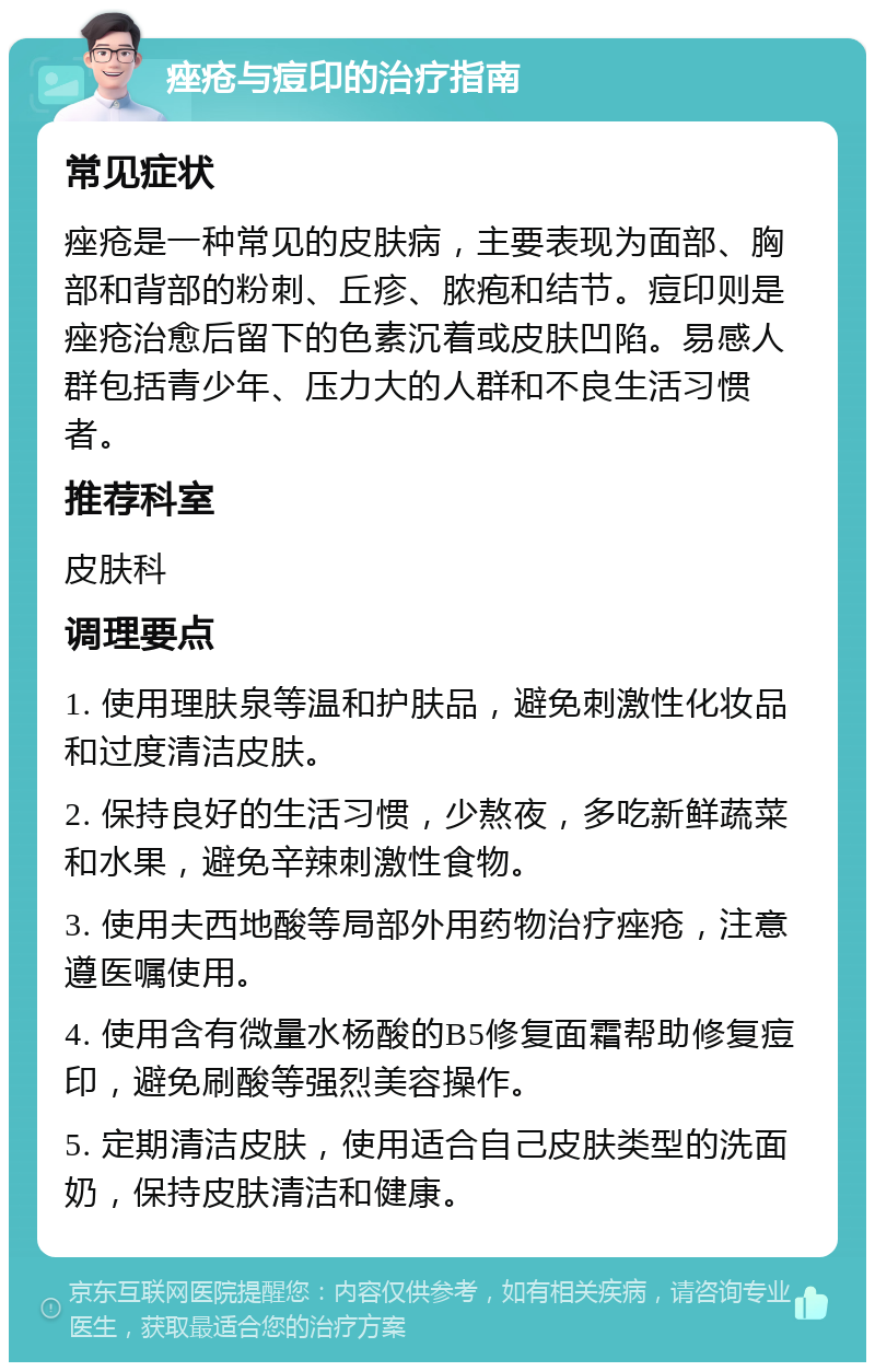 痤疮与痘印的治疗指南 常见症状 痤疮是一种常见的皮肤病，主要表现为面部、胸部和背部的粉刺、丘疹、脓疱和结节。痘印则是痤疮治愈后留下的色素沉着或皮肤凹陷。易感人群包括青少年、压力大的人群和不良生活习惯者。 推荐科室 皮肤科 调理要点 1. 使用理肤泉等温和护肤品，避免刺激性化妆品和过度清洁皮肤。 2. 保持良好的生活习惯，少熬夜，多吃新鲜蔬菜和水果，避免辛辣刺激性食物。 3. 使用夫西地酸等局部外用药物治疗痤疮，注意遵医嘱使用。 4. 使用含有微量水杨酸的B5修复面霜帮助修复痘印，避免刷酸等强烈美容操作。 5. 定期清洁皮肤，使用适合自己皮肤类型的洗面奶，保持皮肤清洁和健康。