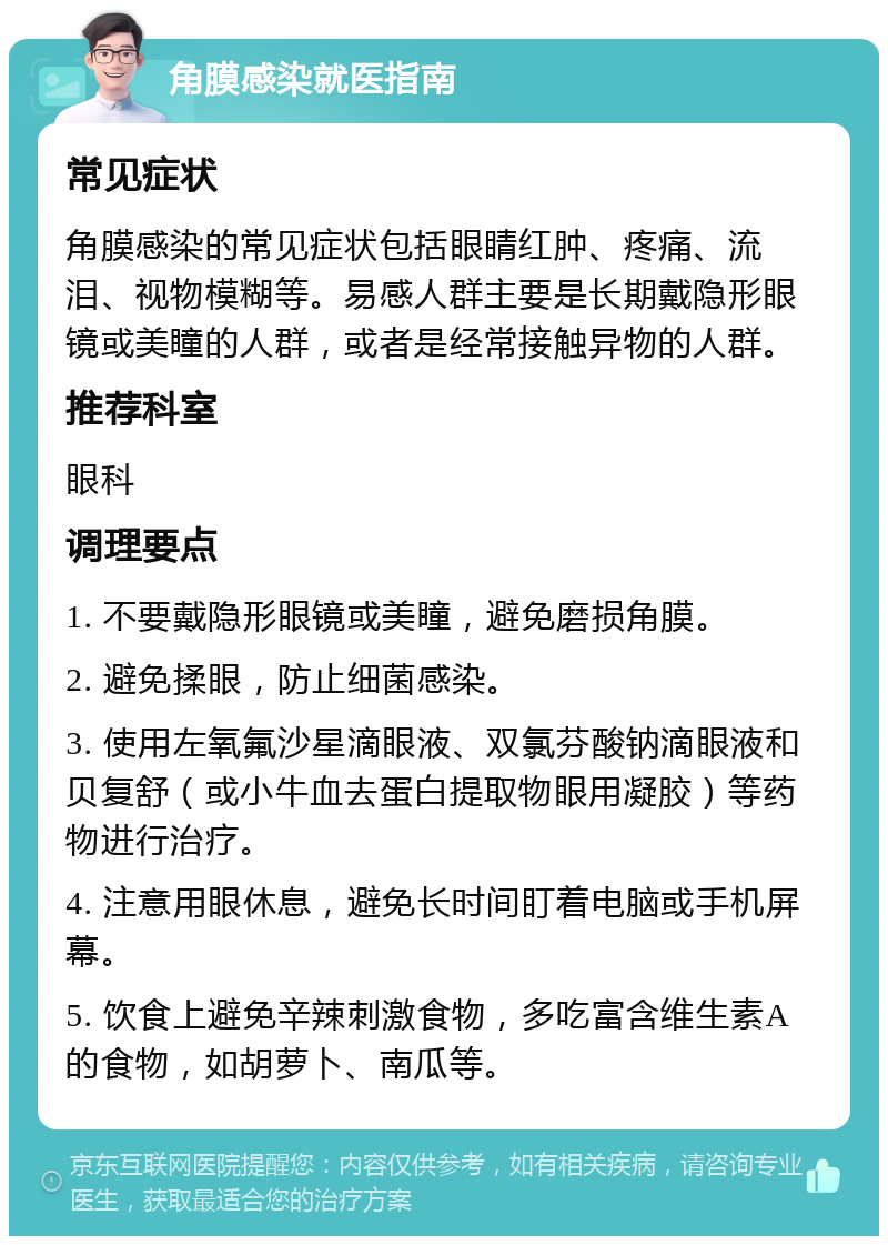 角膜感染就医指南 常见症状 角膜感染的常见症状包括眼睛红肿、疼痛、流泪、视物模糊等。易感人群主要是长期戴隐形眼镜或美瞳的人群，或者是经常接触异物的人群。 推荐科室 眼科 调理要点 1. 不要戴隐形眼镜或美瞳，避免磨损角膜。 2. 避免揉眼，防止细菌感染。 3. 使用左氧氟沙星滴眼液、双氯芬酸钠滴眼液和贝复舒（或小牛血去蛋白提取物眼用凝胶）等药物进行治疗。 4. 注意用眼休息，避免长时间盯着电脑或手机屏幕。 5. 饮食上避免辛辣刺激食物，多吃富含维生素A的食物，如胡萝卜、南瓜等。