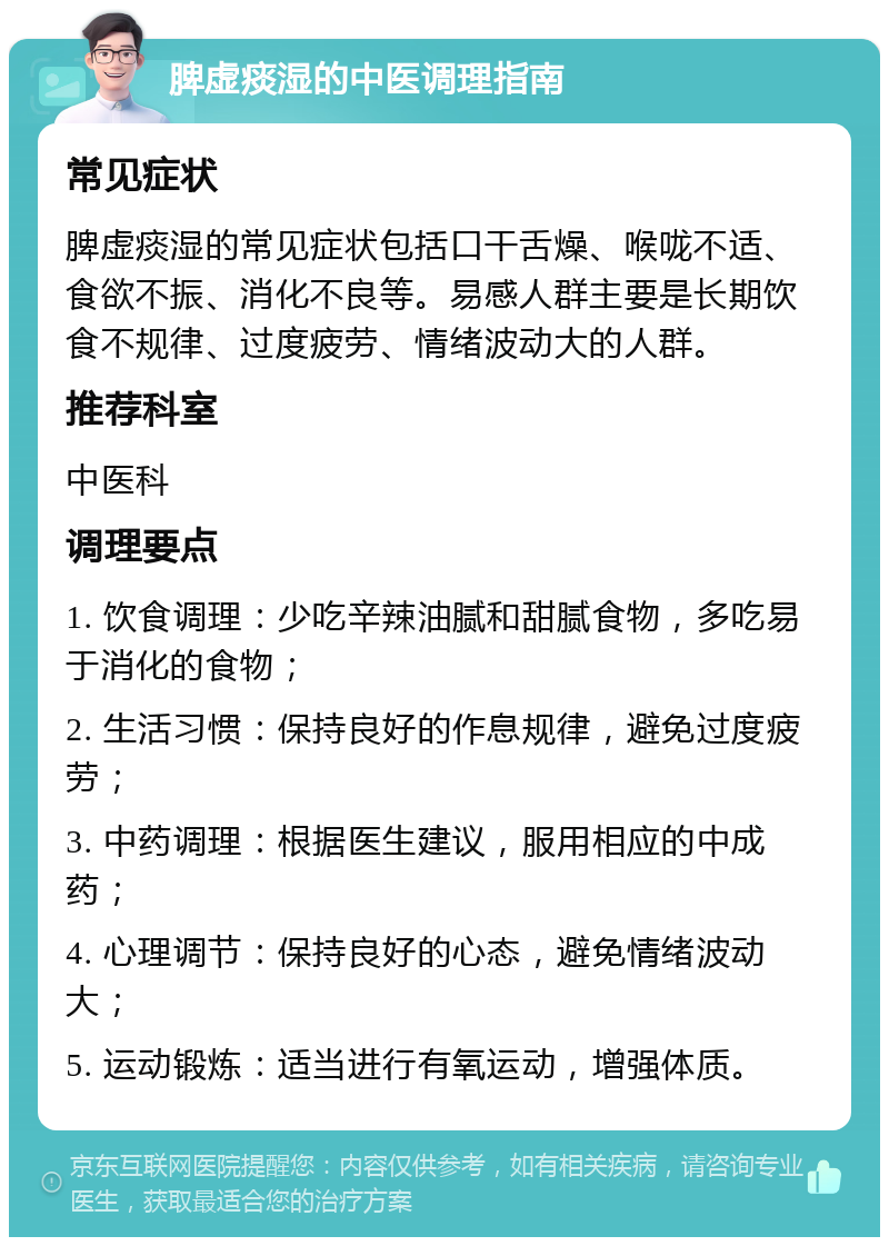 脾虚痰湿的中医调理指南 常见症状 脾虚痰湿的常见症状包括口干舌燥、喉咙不适、食欲不振、消化不良等。易感人群主要是长期饮食不规律、过度疲劳、情绪波动大的人群。 推荐科室 中医科 调理要点 1. 饮食调理：少吃辛辣油腻和甜腻食物，多吃易于消化的食物； 2. 生活习惯：保持良好的作息规律，避免过度疲劳； 3. 中药调理：根据医生建议，服用相应的中成药； 4. 心理调节：保持良好的心态，避免情绪波动大； 5. 运动锻炼：适当进行有氧运动，增强体质。