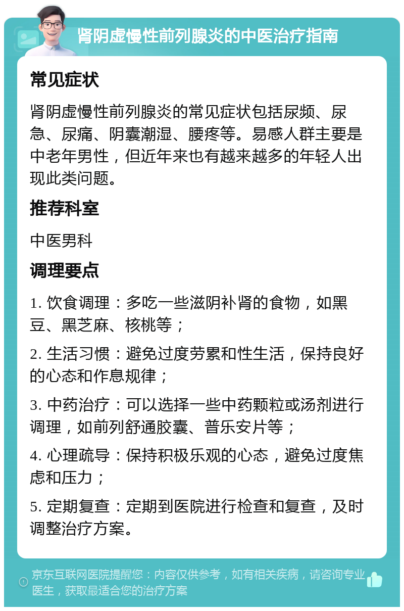 肾阴虚慢性前列腺炎的中医治疗指南 常见症状 肾阴虚慢性前列腺炎的常见症状包括尿频、尿急、尿痛、阴囊潮湿、腰疼等。易感人群主要是中老年男性，但近年来也有越来越多的年轻人出现此类问题。 推荐科室 中医男科 调理要点 1. 饮食调理：多吃一些滋阴补肾的食物，如黑豆、黑芝麻、核桃等； 2. 生活习惯：避免过度劳累和性生活，保持良好的心态和作息规律； 3. 中药治疗：可以选择一些中药颗粒或汤剂进行调理，如前列舒通胶囊、普乐安片等； 4. 心理疏导：保持积极乐观的心态，避免过度焦虑和压力； 5. 定期复查：定期到医院进行检查和复查，及时调整治疗方案。