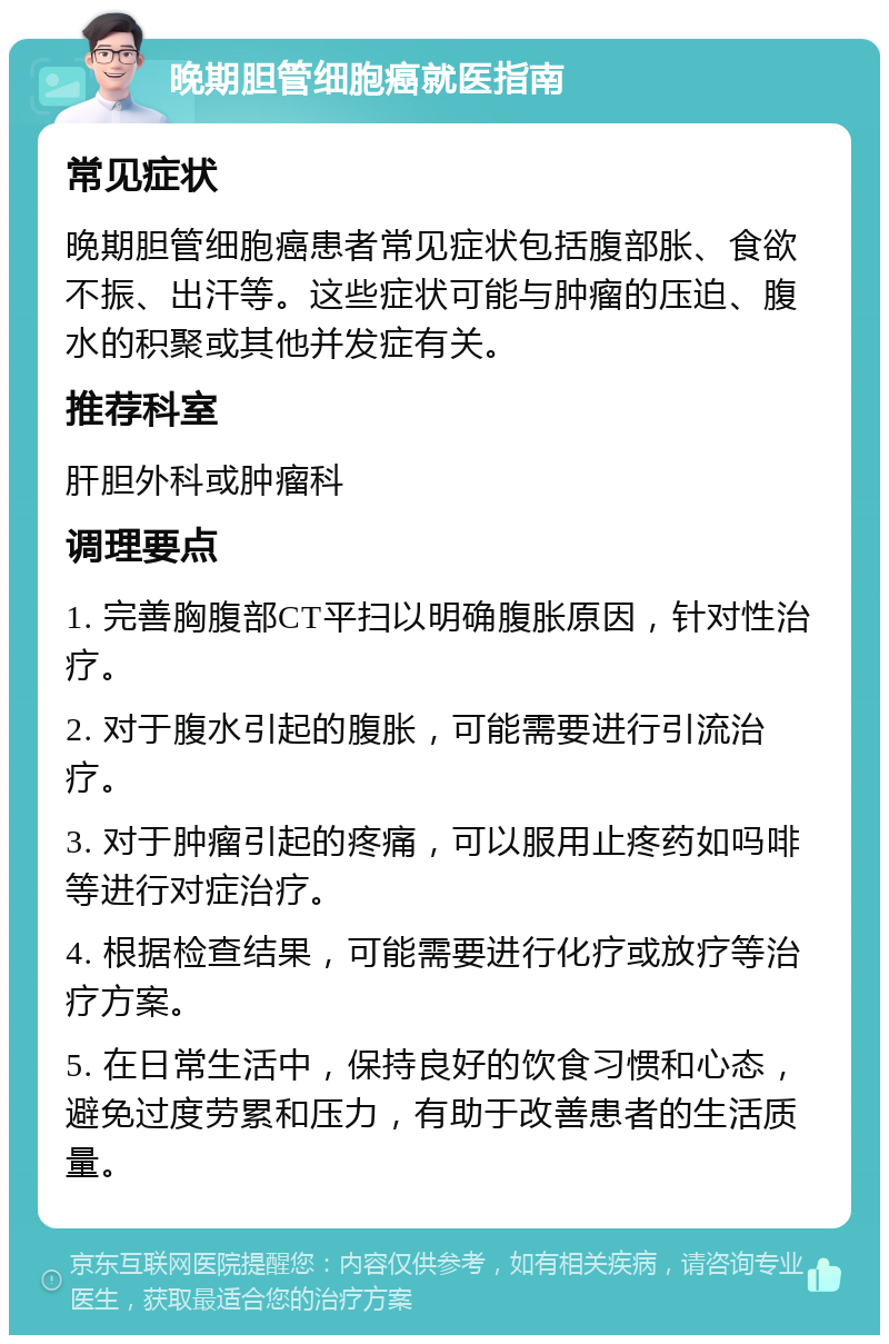 晚期胆管细胞癌就医指南 常见症状 晚期胆管细胞癌患者常见症状包括腹部胀、食欲不振、出汗等。这些症状可能与肿瘤的压迫、腹水的积聚或其他并发症有关。 推荐科室 肝胆外科或肿瘤科 调理要点 1. 完善胸腹部CT平扫以明确腹胀原因，针对性治疗。 2. 对于腹水引起的腹胀，可能需要进行引流治疗。 3. 对于肿瘤引起的疼痛，可以服用止疼药如吗啡等进行对症治疗。 4. 根据检查结果，可能需要进行化疗或放疗等治疗方案。 5. 在日常生活中，保持良好的饮食习惯和心态，避免过度劳累和压力，有助于改善患者的生活质量。