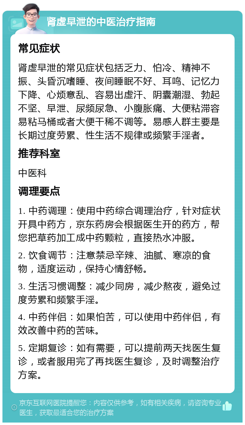 肾虚早泄的中医治疗指南 常见症状 肾虚早泄的常见症状包括乏力、怕冷、精神不振、头昏沉嗜睡、夜间睡眠不好、耳鸣、记忆力下降、心烦意乱、容易出虚汗、阴囊潮湿、勃起不坚、早泄、尿频尿急、小腹胀痛、大便粘滞容易粘马桶或者大便干稀不调等。易感人群主要是长期过度劳累、性生活不规律或频繁手淫者。 推荐科室 中医科 调理要点 1. 中药调理：使用中药综合调理治疗，针对症状开具中药方，京东药房会根据医生开的药方，帮您把草药加工成中药颗粒，直接热水冲服。 2. 饮食调节：注意禁忌辛辣、油腻、寒凉的食物，适度运动，保持心情舒畅。 3. 生活习惯调整：减少同房，减少熬夜，避免过度劳累和频繁手淫。 4. 中药伴侣：如果怕苦，可以使用中药伴侣，有效改善中药的苦味。 5. 定期复诊：如有需要，可以提前两天找医生复诊，或者服用完了再找医生复诊，及时调整治疗方案。