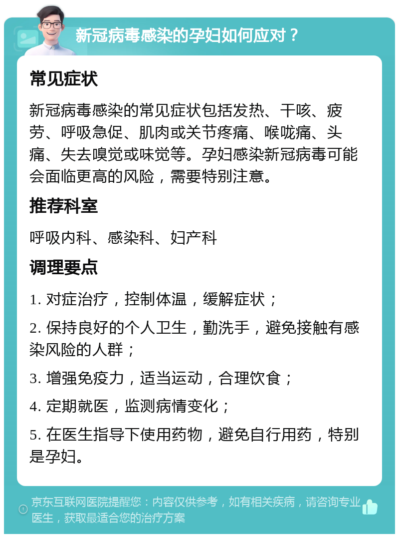 新冠病毒感染的孕妇如何应对？ 常见症状 新冠病毒感染的常见症状包括发热、干咳、疲劳、呼吸急促、肌肉或关节疼痛、喉咙痛、头痛、失去嗅觉或味觉等。孕妇感染新冠病毒可能会面临更高的风险，需要特别注意。 推荐科室 呼吸内科、感染科、妇产科 调理要点 1. 对症治疗，控制体温，缓解症状； 2. 保持良好的个人卫生，勤洗手，避免接触有感染风险的人群； 3. 增强免疫力，适当运动，合理饮食； 4. 定期就医，监测病情变化； 5. 在医生指导下使用药物，避免自行用药，特别是孕妇。