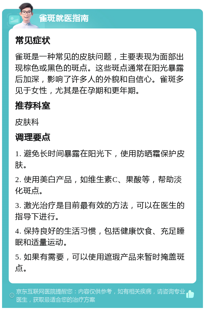 雀斑就医指南 常见症状 雀斑是一种常见的皮肤问题，主要表现为面部出现棕色或黑色的斑点。这些斑点通常在阳光暴露后加深，影响了许多人的外貌和自信心。雀斑多见于女性，尤其是在孕期和更年期。 推荐科室 皮肤科 调理要点 1. 避免长时间暴露在阳光下，使用防晒霜保护皮肤。 2. 使用美白产品，如维生素C、果酸等，帮助淡化斑点。 3. 激光治疗是目前最有效的方法，可以在医生的指导下进行。 4. 保持良好的生活习惯，包括健康饮食、充足睡眠和适量运动。 5. 如果有需要，可以使用遮瑕产品来暂时掩盖斑点。