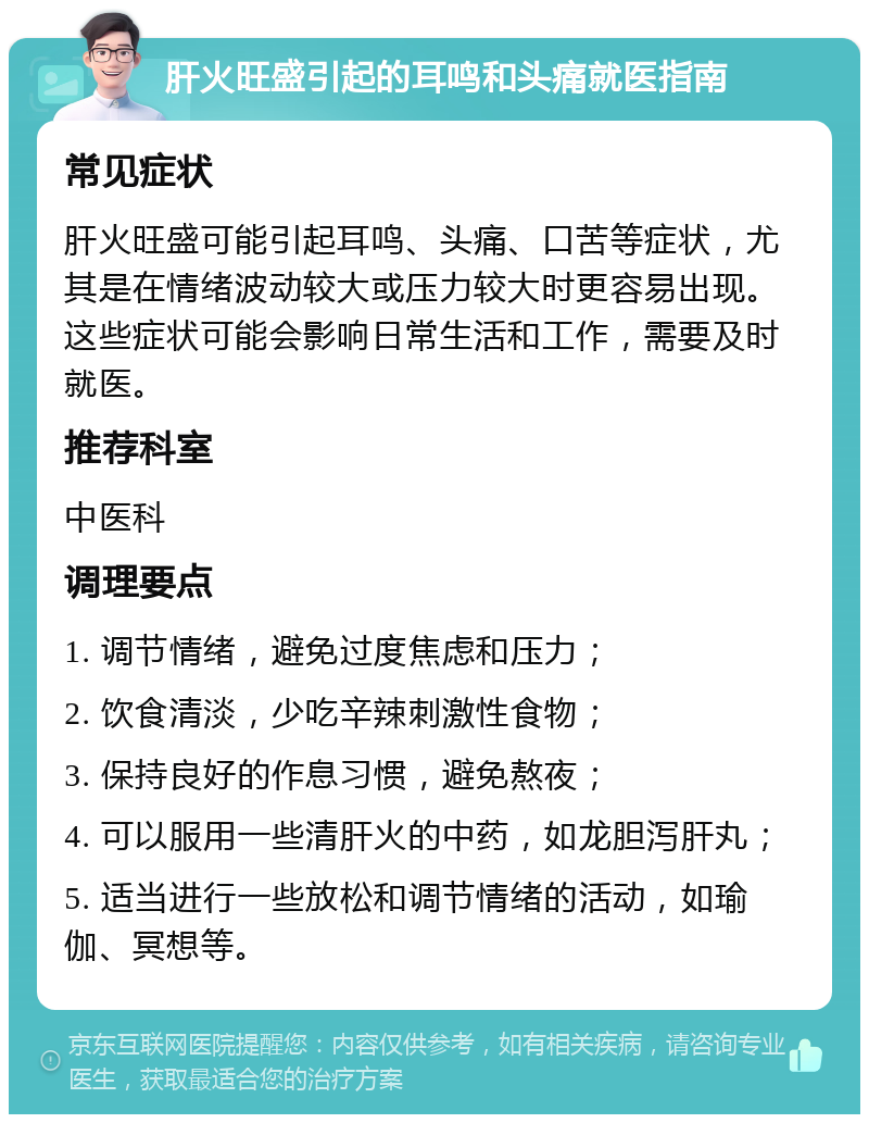 肝火旺盛引起的耳鸣和头痛就医指南 常见症状 肝火旺盛可能引起耳鸣、头痛、口苦等症状，尤其是在情绪波动较大或压力较大时更容易出现。这些症状可能会影响日常生活和工作，需要及时就医。 推荐科室 中医科 调理要点 1. 调节情绪，避免过度焦虑和压力； 2. 饮食清淡，少吃辛辣刺激性食物； 3. 保持良好的作息习惯，避免熬夜； 4. 可以服用一些清肝火的中药，如龙胆泻肝丸； 5. 适当进行一些放松和调节情绪的活动，如瑜伽、冥想等。