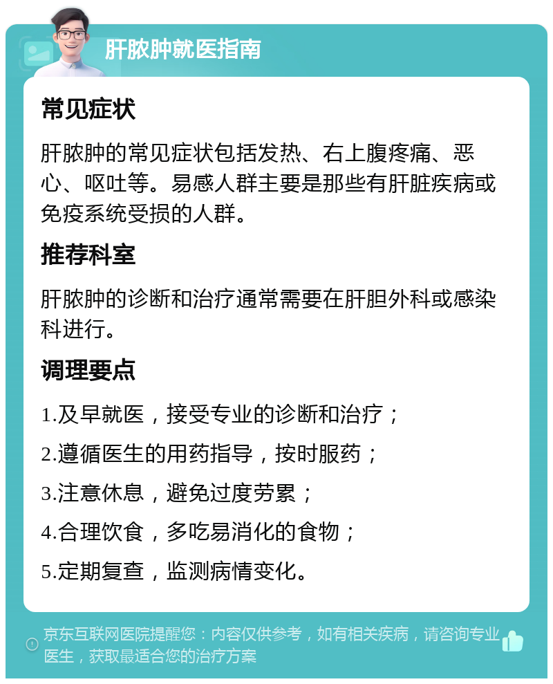 肝脓肿就医指南 常见症状 肝脓肿的常见症状包括发热、右上腹疼痛、恶心、呕吐等。易感人群主要是那些有肝脏疾病或免疫系统受损的人群。 推荐科室 肝脓肿的诊断和治疗通常需要在肝胆外科或感染科进行。 调理要点 1.及早就医，接受专业的诊断和治疗； 2.遵循医生的用药指导，按时服药； 3.注意休息，避免过度劳累； 4.合理饮食，多吃易消化的食物； 5.定期复查，监测病情变化。