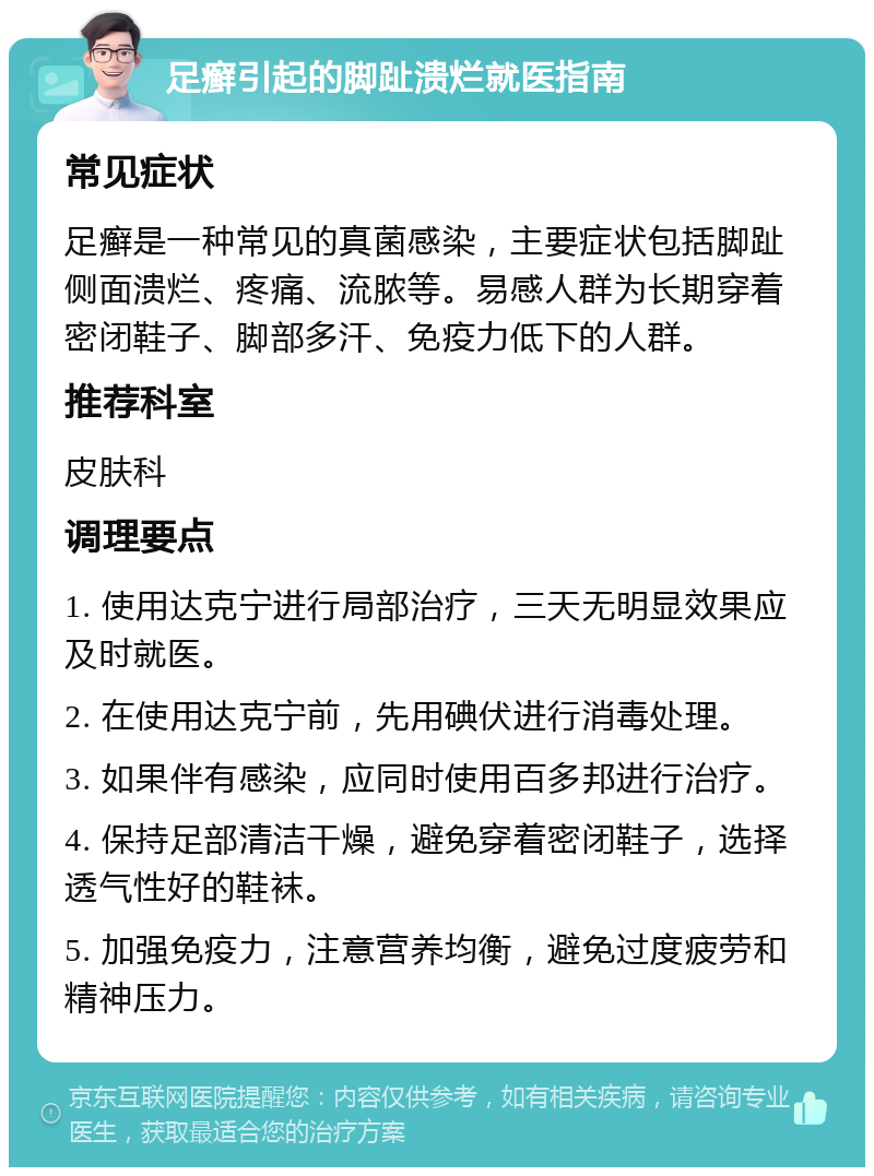 足癣引起的脚趾溃烂就医指南 常见症状 足癣是一种常见的真菌感染，主要症状包括脚趾侧面溃烂、疼痛、流脓等。易感人群为长期穿着密闭鞋子、脚部多汗、免疫力低下的人群。 推荐科室 皮肤科 调理要点 1. 使用达克宁进行局部治疗，三天无明显效果应及时就医。 2. 在使用达克宁前，先用碘伏进行消毒处理。 3. 如果伴有感染，应同时使用百多邦进行治疗。 4. 保持足部清洁干燥，避免穿着密闭鞋子，选择透气性好的鞋袜。 5. 加强免疫力，注意营养均衡，避免过度疲劳和精神压力。