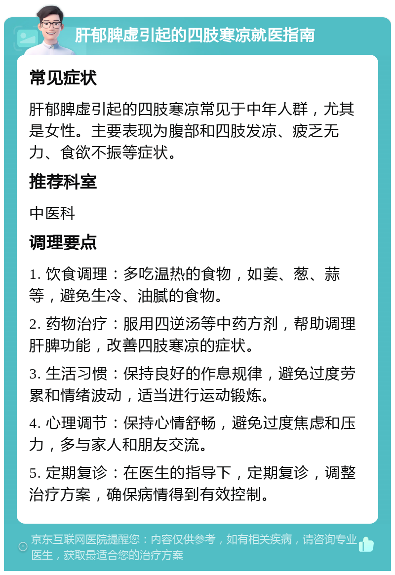 肝郁脾虚引起的四肢寒凉就医指南 常见症状 肝郁脾虚引起的四肢寒凉常见于中年人群，尤其是女性。主要表现为腹部和四肢发凉、疲乏无力、食欲不振等症状。 推荐科室 中医科 调理要点 1. 饮食调理：多吃温热的食物，如姜、葱、蒜等，避免生冷、油腻的食物。 2. 药物治疗：服用四逆汤等中药方剂，帮助调理肝脾功能，改善四肢寒凉的症状。 3. 生活习惯：保持良好的作息规律，避免过度劳累和情绪波动，适当进行运动锻炼。 4. 心理调节：保持心情舒畅，避免过度焦虑和压力，多与家人和朋友交流。 5. 定期复诊：在医生的指导下，定期复诊，调整治疗方案，确保病情得到有效控制。