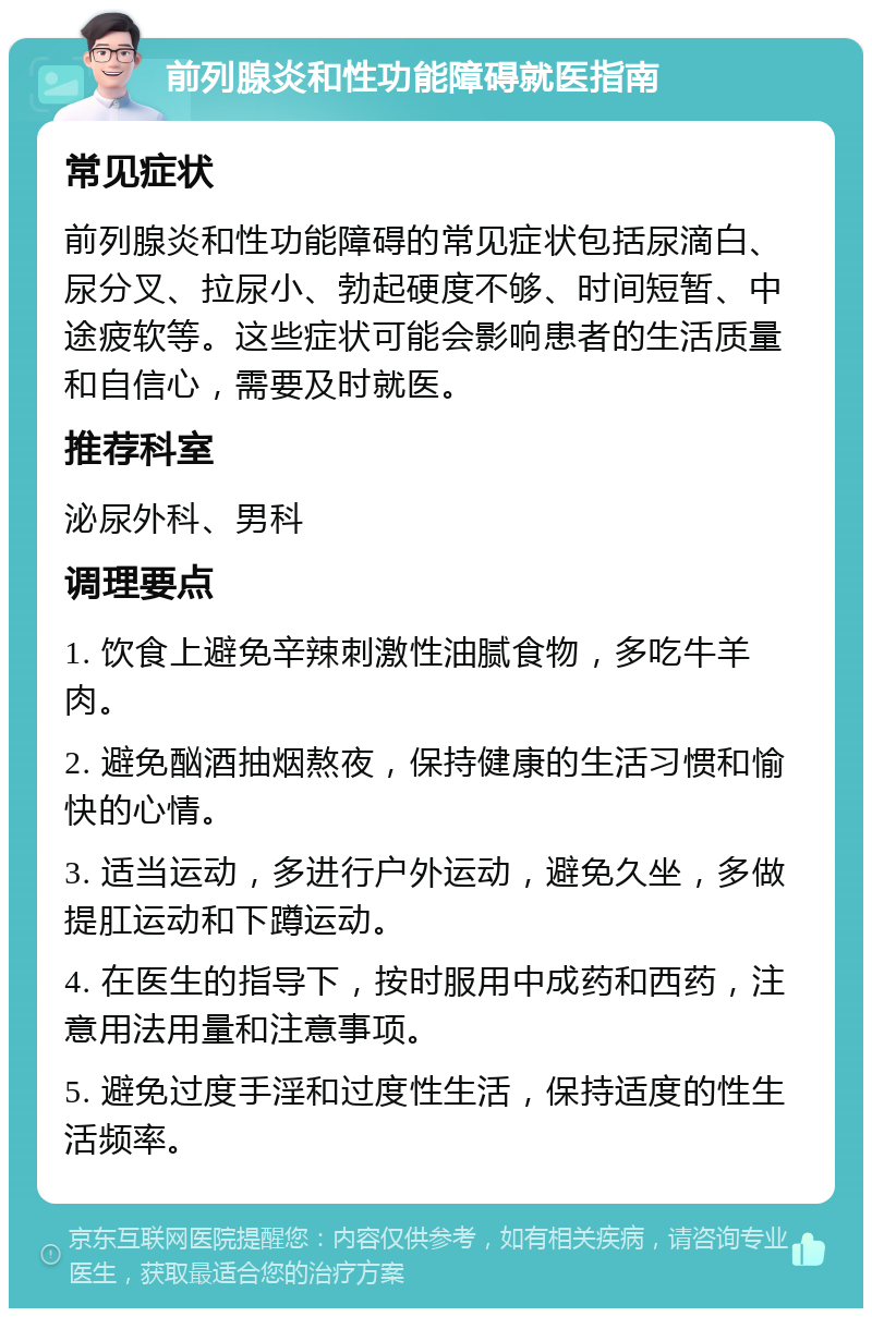 前列腺炎和性功能障碍就医指南 常见症状 前列腺炎和性功能障碍的常见症状包括尿滴白、尿分叉、拉尿小、勃起硬度不够、时间短暂、中途疲软等。这些症状可能会影响患者的生活质量和自信心，需要及时就医。 推荐科室 泌尿外科、男科 调理要点 1. 饮食上避免辛辣刺激性油腻食物，多吃牛羊肉。 2. 避免酗酒抽烟熬夜，保持健康的生活习惯和愉快的心情。 3. 适当运动，多进行户外运动，避免久坐，多做提肛运动和下蹲运动。 4. 在医生的指导下，按时服用中成药和西药，注意用法用量和注意事项。 5. 避免过度手淫和过度性生活，保持适度的性生活频率。