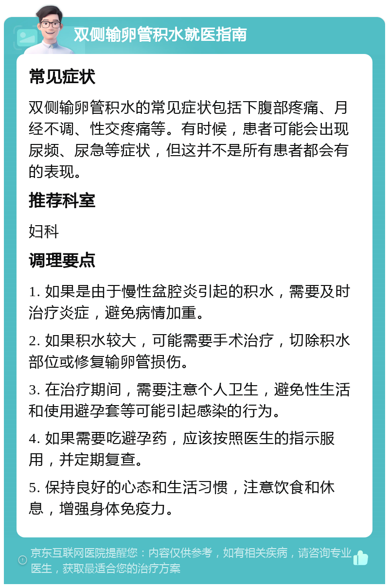 双侧输卵管积水就医指南 常见症状 双侧输卵管积水的常见症状包括下腹部疼痛、月经不调、性交疼痛等。有时候，患者可能会出现尿频、尿急等症状，但这并不是所有患者都会有的表现。 推荐科室 妇科 调理要点 1. 如果是由于慢性盆腔炎引起的积水，需要及时治疗炎症，避免病情加重。 2. 如果积水较大，可能需要手术治疗，切除积水部位或修复输卵管损伤。 3. 在治疗期间，需要注意个人卫生，避免性生活和使用避孕套等可能引起感染的行为。 4. 如果需要吃避孕药，应该按照医生的指示服用，并定期复查。 5. 保持良好的心态和生活习惯，注意饮食和休息，增强身体免疫力。