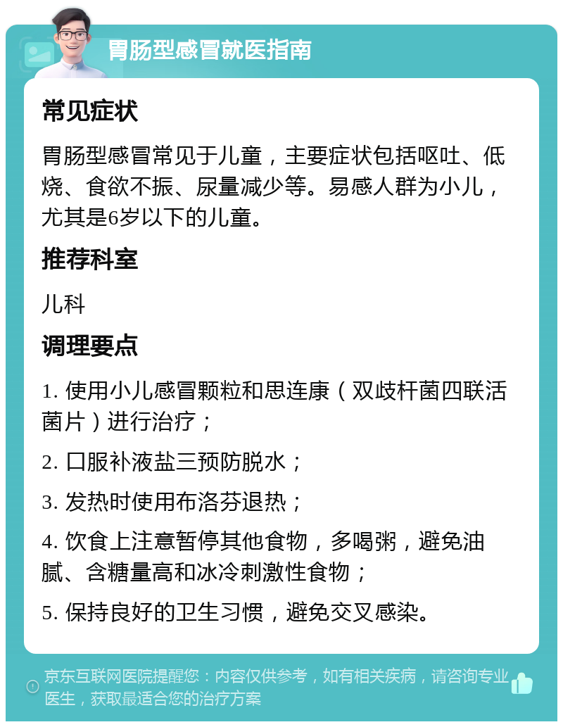 胃肠型感冒就医指南 常见症状 胃肠型感冒常见于儿童，主要症状包括呕吐、低烧、食欲不振、尿量减少等。易感人群为小儿，尤其是6岁以下的儿童。 推荐科室 儿科 调理要点 1. 使用小儿感冒颗粒和思连康（双歧杆菌四联活菌片）进行治疗； 2. 口服补液盐三预防脱水； 3. 发热时使用布洛芬退热； 4. 饮食上注意暂停其他食物，多喝粥，避免油腻、含糖量高和冰冷刺激性食物； 5. 保持良好的卫生习惯，避免交叉感染。