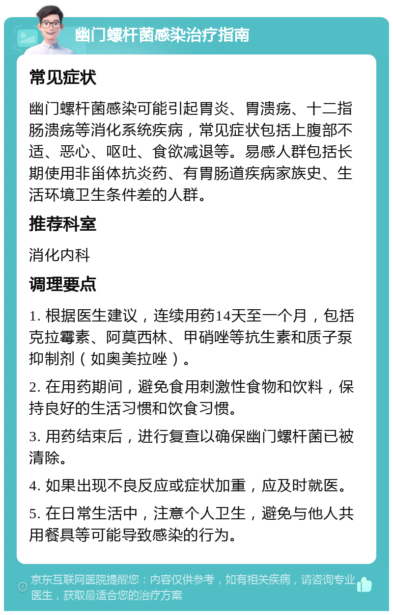 幽门螺杆菌感染治疗指南 常见症状 幽门螺杆菌感染可能引起胃炎、胃溃疡、十二指肠溃疡等消化系统疾病，常见症状包括上腹部不适、恶心、呕吐、食欲减退等。易感人群包括长期使用非甾体抗炎药、有胃肠道疾病家族史、生活环境卫生条件差的人群。 推荐科室 消化内科 调理要点 1. 根据医生建议，连续用药14天至一个月，包括克拉霉素、阿莫西林、甲硝唑等抗生素和质子泵抑制剂（如奥美拉唑）。 2. 在用药期间，避免食用刺激性食物和饮料，保持良好的生活习惯和饮食习惯。 3. 用药结束后，进行复查以确保幽门螺杆菌已被清除。 4. 如果出现不良反应或症状加重，应及时就医。 5. 在日常生活中，注意个人卫生，避免与他人共用餐具等可能导致感染的行为。