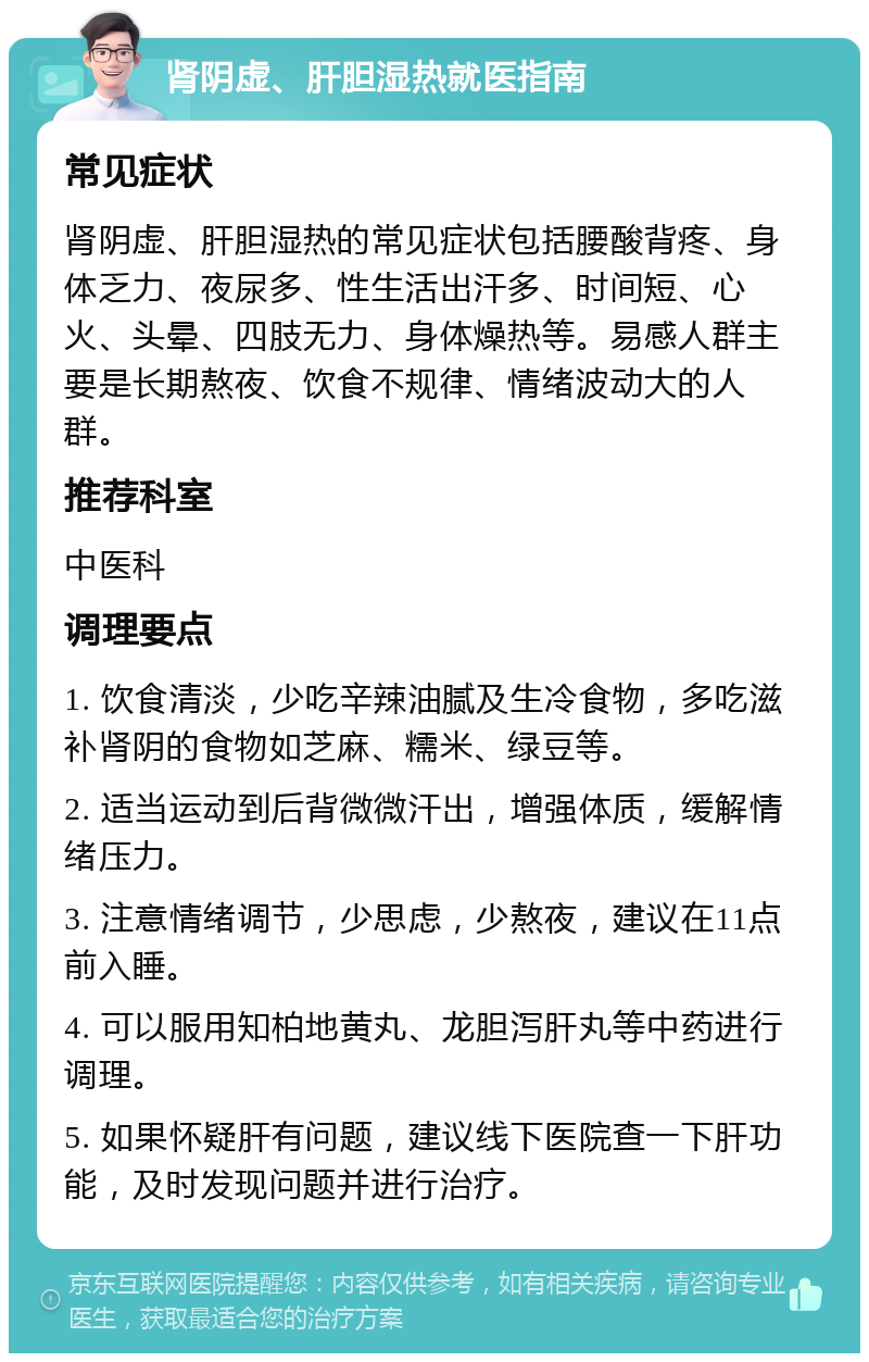 肾阴虚、肝胆湿热就医指南 常见症状 肾阴虚、肝胆湿热的常见症状包括腰酸背疼、身体乏力、夜尿多、性生活出汗多、时间短、心火、头晕、四肢无力、身体燥热等。易感人群主要是长期熬夜、饮食不规律、情绪波动大的人群。 推荐科室 中医科 调理要点 1. 饮食清淡，少吃辛辣油腻及生冷食物，多吃滋补肾阴的食物如芝麻、糯米、绿豆等。 2. 适当运动到后背微微汗出，增强体质，缓解情绪压力。 3. 注意情绪调节，少思虑，少熬夜，建议在11点前入睡。 4. 可以服用知柏地黄丸、龙胆泻肝丸等中药进行调理。 5. 如果怀疑肝有问题，建议线下医院查一下肝功能，及时发现问题并进行治疗。