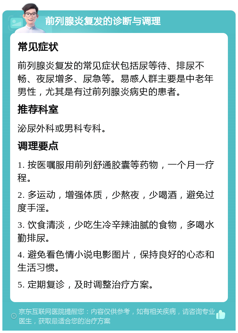 前列腺炎复发的诊断与调理 常见症状 前列腺炎复发的常见症状包括尿等待、排尿不畅、夜尿增多、尿急等。易感人群主要是中老年男性，尤其是有过前列腺炎病史的患者。 推荐科室 泌尿外科或男科专科。 调理要点 1. 按医嘱服用前列舒通胶囊等药物，一个月一疗程。 2. 多运动，增强体质，少熬夜，少喝酒，避免过度手淫。 3. 饮食清淡，少吃生冷辛辣油腻的食物，多喝水勤排尿。 4. 避免看色情小说电影图片，保持良好的心态和生活习惯。 5. 定期复诊，及时调整治疗方案。