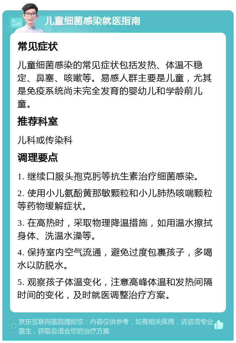 儿童细菌感染就医指南 常见症状 儿童细菌感染的常见症状包括发热、体温不稳定、鼻塞、咳嗽等。易感人群主要是儿童，尤其是免疫系统尚未完全发育的婴幼儿和学龄前儿童。 推荐科室 儿科或传染科 调理要点 1. 继续口服头孢克肟等抗生素治疗细菌感染。 2. 使用小儿氨酚黄那敏颗粒和小儿肺热咳喘颗粒等药物缓解症状。 3. 在高热时，采取物理降温措施，如用温水擦拭身体、洗温水澡等。 4. 保持室内空气流通，避免过度包裹孩子，多喝水以防脱水。 5. 观察孩子体温变化，注意高峰体温和发热间隔时间的变化，及时就医调整治疗方案。