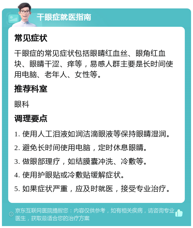 干眼症就医指南 常见症状 干眼症的常见症状包括眼睛红血丝、眼角红血块、眼睛干涩、痒等，易感人群主要是长时间使用电脑、老年人、女性等。 推荐科室 眼科 调理要点 1. 使用人工泪液如润洁滴眼液等保持眼睛湿润。 2. 避免长时间使用电脑，定时休息眼睛。 3. 做眼部理疗，如结膜囊冲洗、冷敷等。 4. 使用护眼贴或冷敷贴缓解症状。 5. 如果症状严重，应及时就医，接受专业治疗。