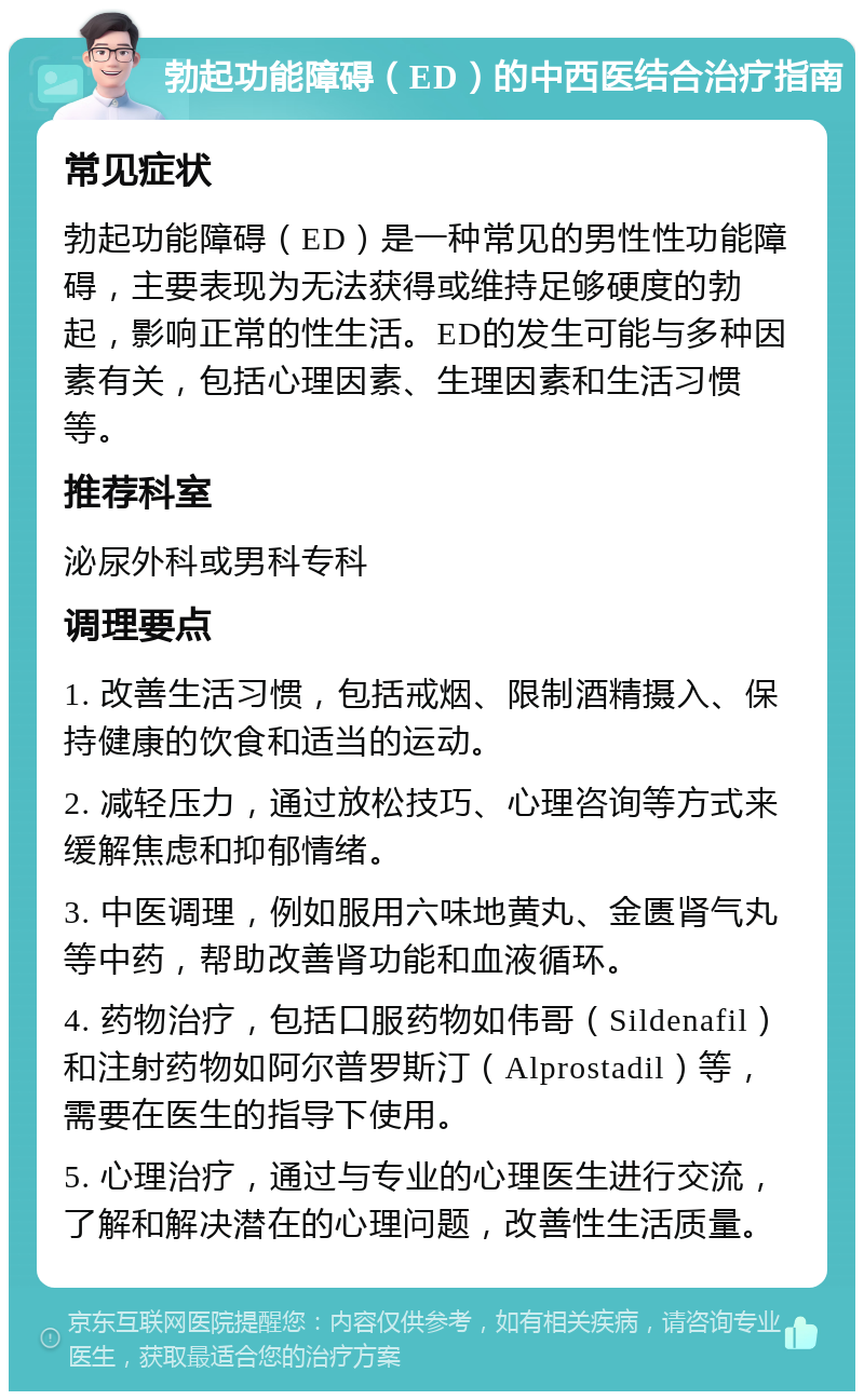 勃起功能障碍（ED）的中西医结合治疗指南 常见症状 勃起功能障碍（ED）是一种常见的男性性功能障碍，主要表现为无法获得或维持足够硬度的勃起，影响正常的性生活。ED的发生可能与多种因素有关，包括心理因素、生理因素和生活习惯等。 推荐科室 泌尿外科或男科专科 调理要点 1. 改善生活习惯，包括戒烟、限制酒精摄入、保持健康的饮食和适当的运动。 2. 减轻压力，通过放松技巧、心理咨询等方式来缓解焦虑和抑郁情绪。 3. 中医调理，例如服用六味地黄丸、金匮肾气丸等中药，帮助改善肾功能和血液循环。 4. 药物治疗，包括口服药物如伟哥（Sildenafil）和注射药物如阿尔普罗斯汀（Alprostadil）等，需要在医生的指导下使用。 5. 心理治疗，通过与专业的心理医生进行交流，了解和解决潜在的心理问题，改善性生活质量。