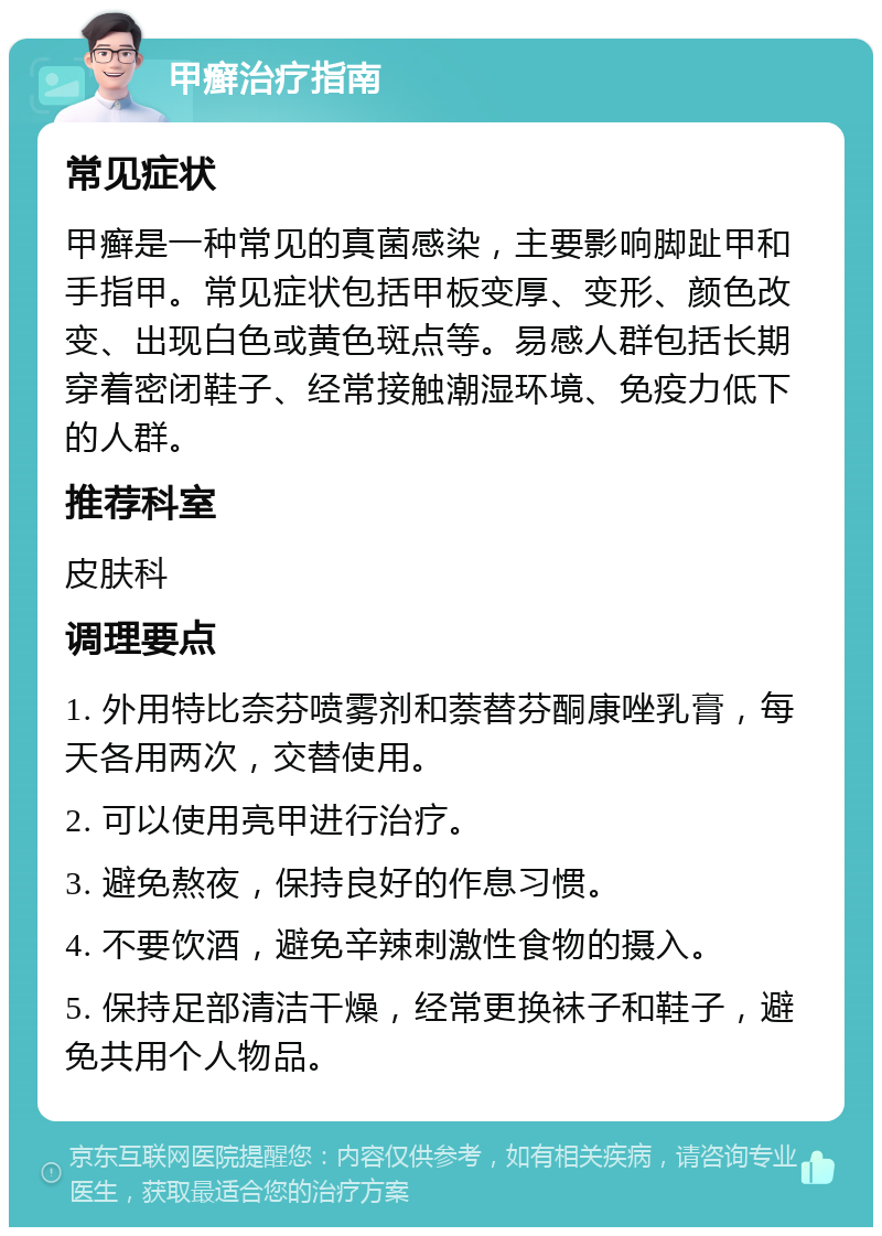 甲癣治疗指南 常见症状 甲癣是一种常见的真菌感染，主要影响脚趾甲和手指甲。常见症状包括甲板变厚、变形、颜色改变、出现白色或黄色斑点等。易感人群包括长期穿着密闭鞋子、经常接触潮湿环境、免疫力低下的人群。 推荐科室 皮肤科 调理要点 1. 外用特比奈芬喷雾剂和萘替芬酮康唑乳膏，每天各用两次，交替使用。 2. 可以使用亮甲进行治疗。 3. 避免熬夜，保持良好的作息习惯。 4. 不要饮酒，避免辛辣刺激性食物的摄入。 5. 保持足部清洁干燥，经常更换袜子和鞋子，避免共用个人物品。