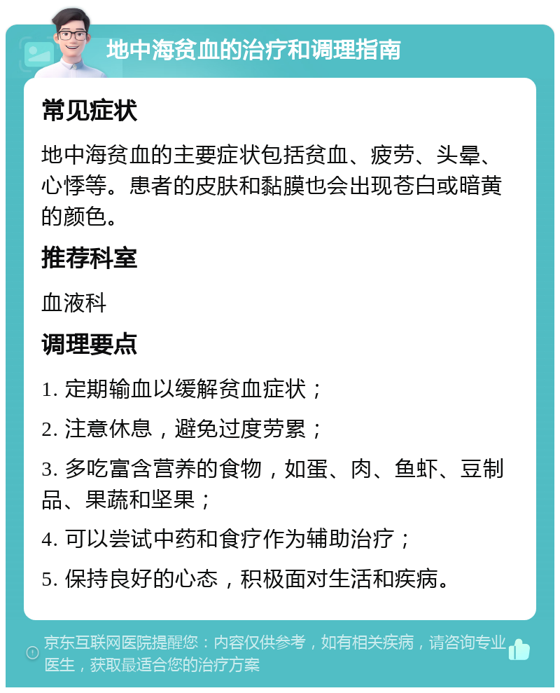 地中海贫血的治疗和调理指南 常见症状 地中海贫血的主要症状包括贫血、疲劳、头晕、心悸等。患者的皮肤和黏膜也会出现苍白或暗黄的颜色。 推荐科室 血液科 调理要点 1. 定期输血以缓解贫血症状； 2. 注意休息，避免过度劳累； 3. 多吃富含营养的食物，如蛋、肉、鱼虾、豆制品、果蔬和坚果； 4. 可以尝试中药和食疗作为辅助治疗； 5. 保持良好的心态，积极面对生活和疾病。