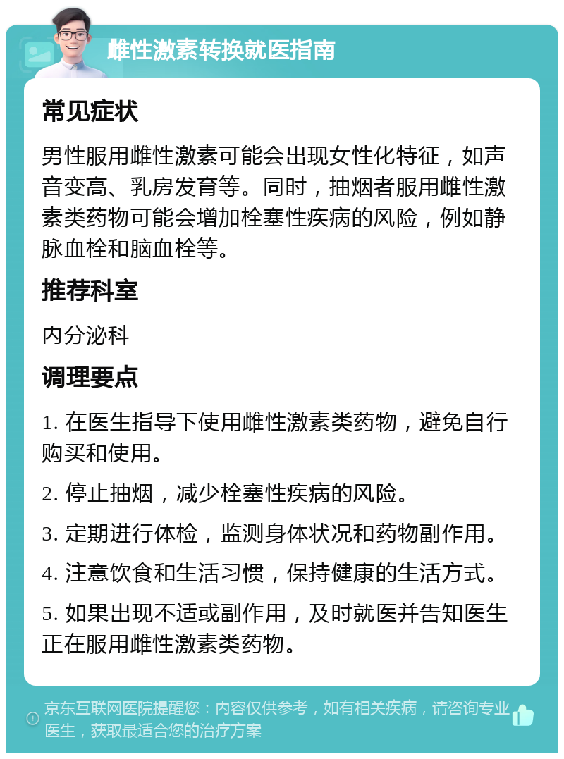 雌性激素转换就医指南 常见症状 男性服用雌性激素可能会出现女性化特征，如声音变高、乳房发育等。同时，抽烟者服用雌性激素类药物可能会增加栓塞性疾病的风险，例如静脉血栓和脑血栓等。 推荐科室 内分泌科 调理要点 1. 在医生指导下使用雌性激素类药物，避免自行购买和使用。 2. 停止抽烟，减少栓塞性疾病的风险。 3. 定期进行体检，监测身体状况和药物副作用。 4. 注意饮食和生活习惯，保持健康的生活方式。 5. 如果出现不适或副作用，及时就医并告知医生正在服用雌性激素类药物。