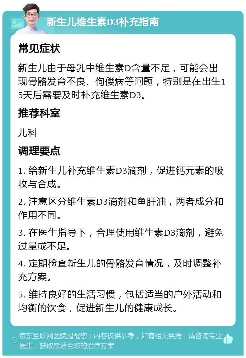 新生儿维生素D3补充指南 常见症状 新生儿由于母乳中维生素D含量不足，可能会出现骨骼发育不良、佝偻病等问题，特别是在出生15天后需要及时补充维生素D3。 推荐科室 儿科 调理要点 1. 给新生儿补充维生素D3滴剂，促进钙元素的吸收与合成。 2. 注意区分维生素D3滴剂和鱼肝油，两者成分和作用不同。 3. 在医生指导下，合理使用维生素D3滴剂，避免过量或不足。 4. 定期检查新生儿的骨骼发育情况，及时调整补充方案。 5. 维持良好的生活习惯，包括适当的户外活动和均衡的饮食，促进新生儿的健康成长。