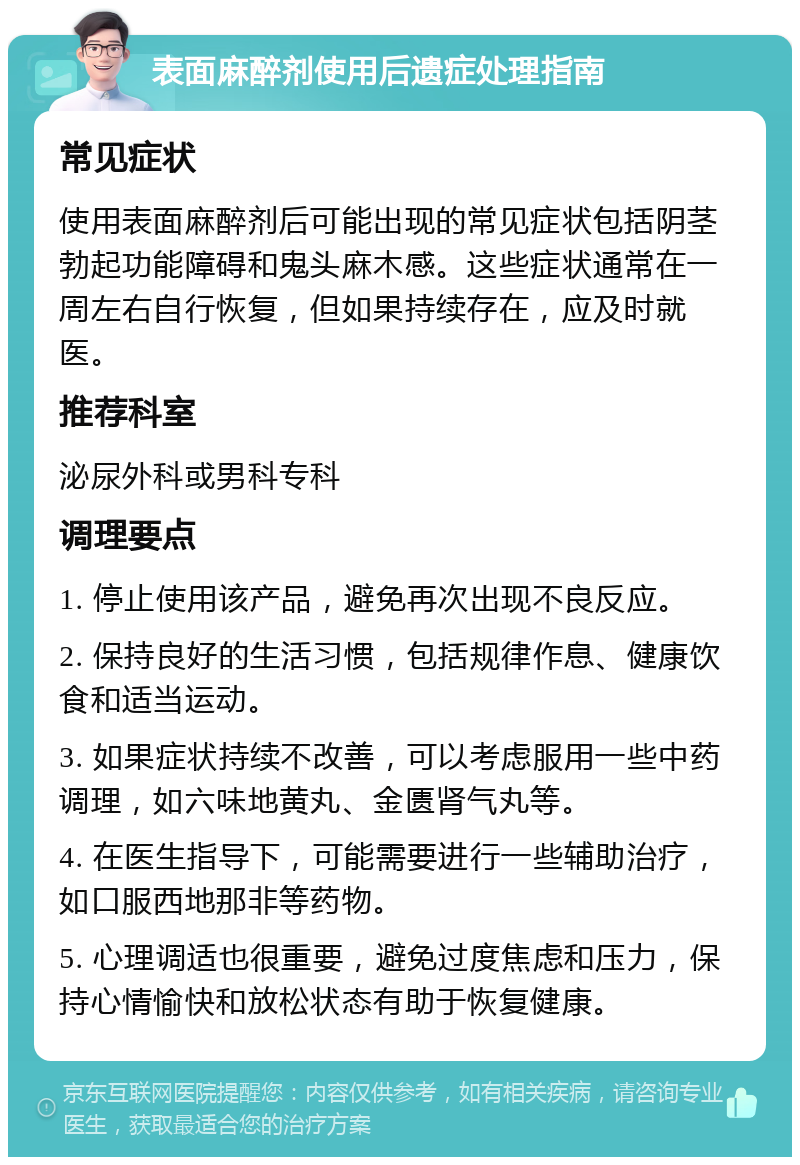 表面麻醉剂使用后遗症处理指南 常见症状 使用表面麻醉剂后可能出现的常见症状包括阴茎勃起功能障碍和鬼头麻木感。这些症状通常在一周左右自行恢复，但如果持续存在，应及时就医。 推荐科室 泌尿外科或男科专科 调理要点 1. 停止使用该产品，避免再次出现不良反应。 2. 保持良好的生活习惯，包括规律作息、健康饮食和适当运动。 3. 如果症状持续不改善，可以考虑服用一些中药调理，如六味地黄丸、金匮肾气丸等。 4. 在医生指导下，可能需要进行一些辅助治疗，如口服西地那非等药物。 5. 心理调适也很重要，避免过度焦虑和压力，保持心情愉快和放松状态有助于恢复健康。