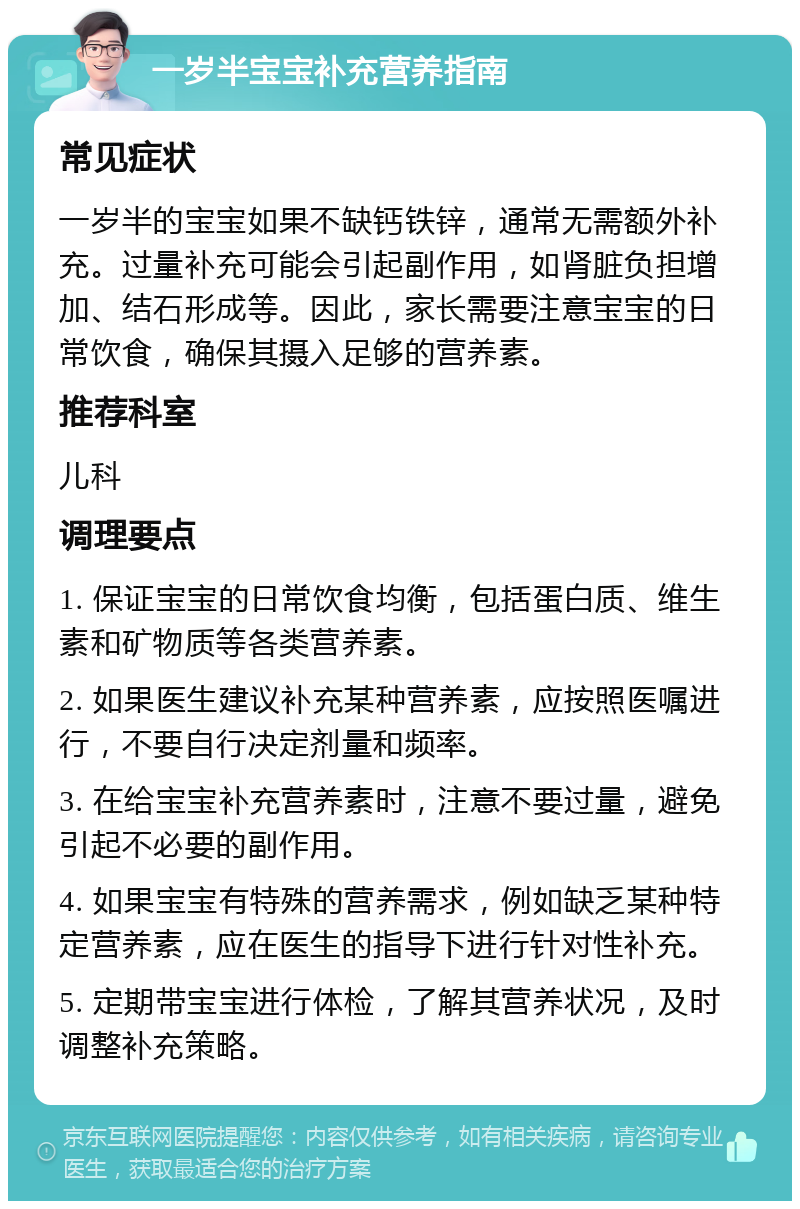 一岁半宝宝补充营养指南 常见症状 一岁半的宝宝如果不缺钙铁锌，通常无需额外补充。过量补充可能会引起副作用，如肾脏负担增加、结石形成等。因此，家长需要注意宝宝的日常饮食，确保其摄入足够的营养素。 推荐科室 儿科 调理要点 1. 保证宝宝的日常饮食均衡，包括蛋白质、维生素和矿物质等各类营养素。 2. 如果医生建议补充某种营养素，应按照医嘱进行，不要自行决定剂量和频率。 3. 在给宝宝补充营养素时，注意不要过量，避免引起不必要的副作用。 4. 如果宝宝有特殊的营养需求，例如缺乏某种特定营养素，应在医生的指导下进行针对性补充。 5. 定期带宝宝进行体检，了解其营养状况，及时调整补充策略。