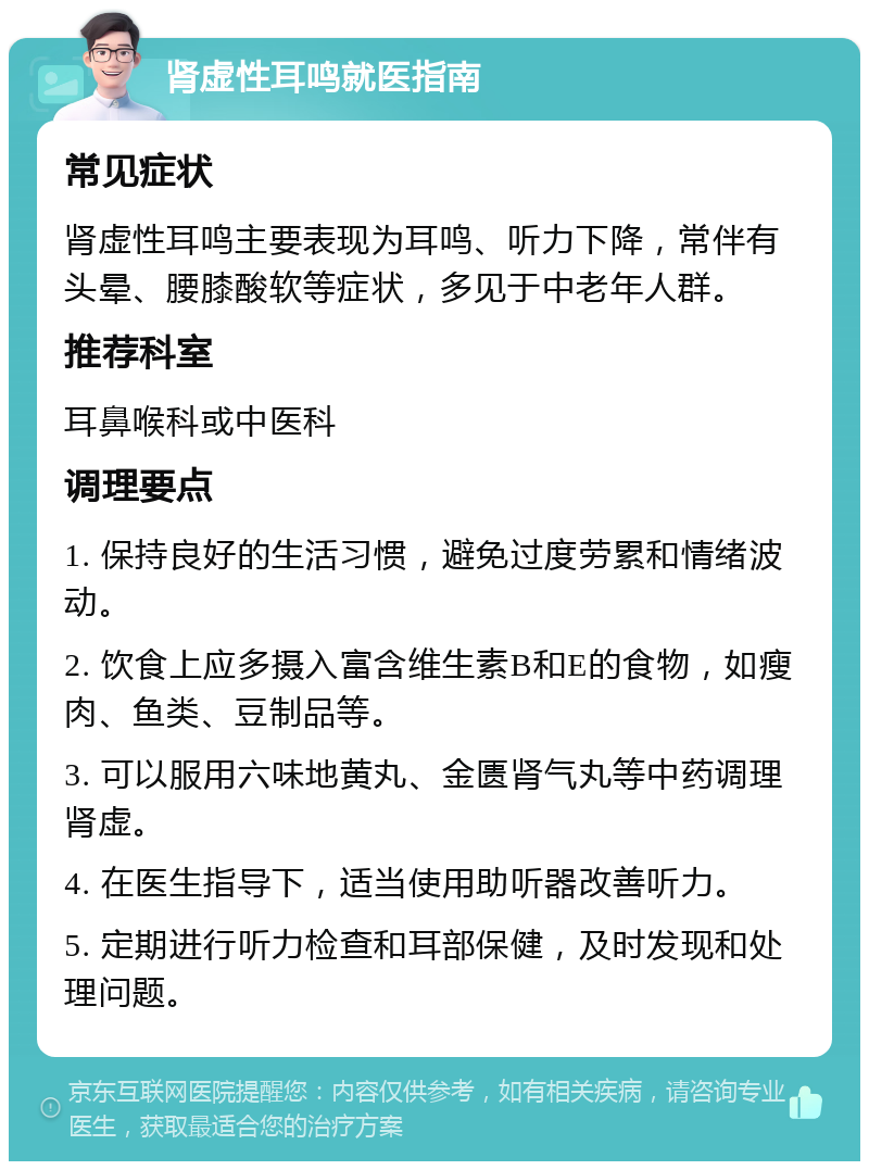 肾虚性耳鸣就医指南 常见症状 肾虚性耳鸣主要表现为耳鸣、听力下降，常伴有头晕、腰膝酸软等症状，多见于中老年人群。 推荐科室 耳鼻喉科或中医科 调理要点 1. 保持良好的生活习惯，避免过度劳累和情绪波动。 2. 饮食上应多摄入富含维生素B和E的食物，如瘦肉、鱼类、豆制品等。 3. 可以服用六味地黄丸、金匮肾气丸等中药调理肾虚。 4. 在医生指导下，适当使用助听器改善听力。 5. 定期进行听力检查和耳部保健，及时发现和处理问题。