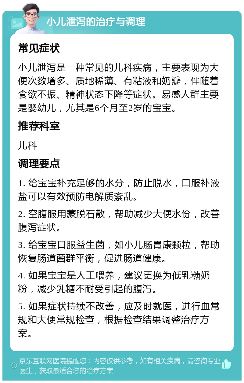 小儿泄泻的治疗与调理 常见症状 小儿泄泻是一种常见的儿科疾病，主要表现为大便次数增多、质地稀薄、有粘液和奶瓣，伴随着食欲不振、精神状态下降等症状。易感人群主要是婴幼儿，尤其是6个月至2岁的宝宝。 推荐科室 儿科 调理要点 1. 给宝宝补充足够的水分，防止脱水，口服补液盐可以有效预防电解质紊乱。 2. 空腹服用蒙脱石散，帮助减少大便水份，改善腹泻症状。 3. 给宝宝口服益生菌，如小儿肠胃康颗粒，帮助恢复肠道菌群平衡，促进肠道健康。 4. 如果宝宝是人工喂养，建议更换为低乳糖奶粉，减少乳糖不耐受引起的腹泻。 5. 如果症状持续不改善，应及时就医，进行血常规和大便常规检查，根据检查结果调整治疗方案。