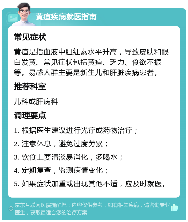 黄疸疾病就医指南 常见症状 黄疸是指血液中胆红素水平升高，导致皮肤和眼白发黄。常见症状包括黄疸、乏力、食欲不振等。易感人群主要是新生儿和肝脏疾病患者。 推荐科室 儿科或肝病科 调理要点 1. 根据医生建议进行光疗或药物治疗； 2. 注意休息，避免过度劳累； 3. 饮食上要清淡易消化，多喝水； 4. 定期复查，监测病情变化； 5. 如果症状加重或出现其他不适，应及时就医。