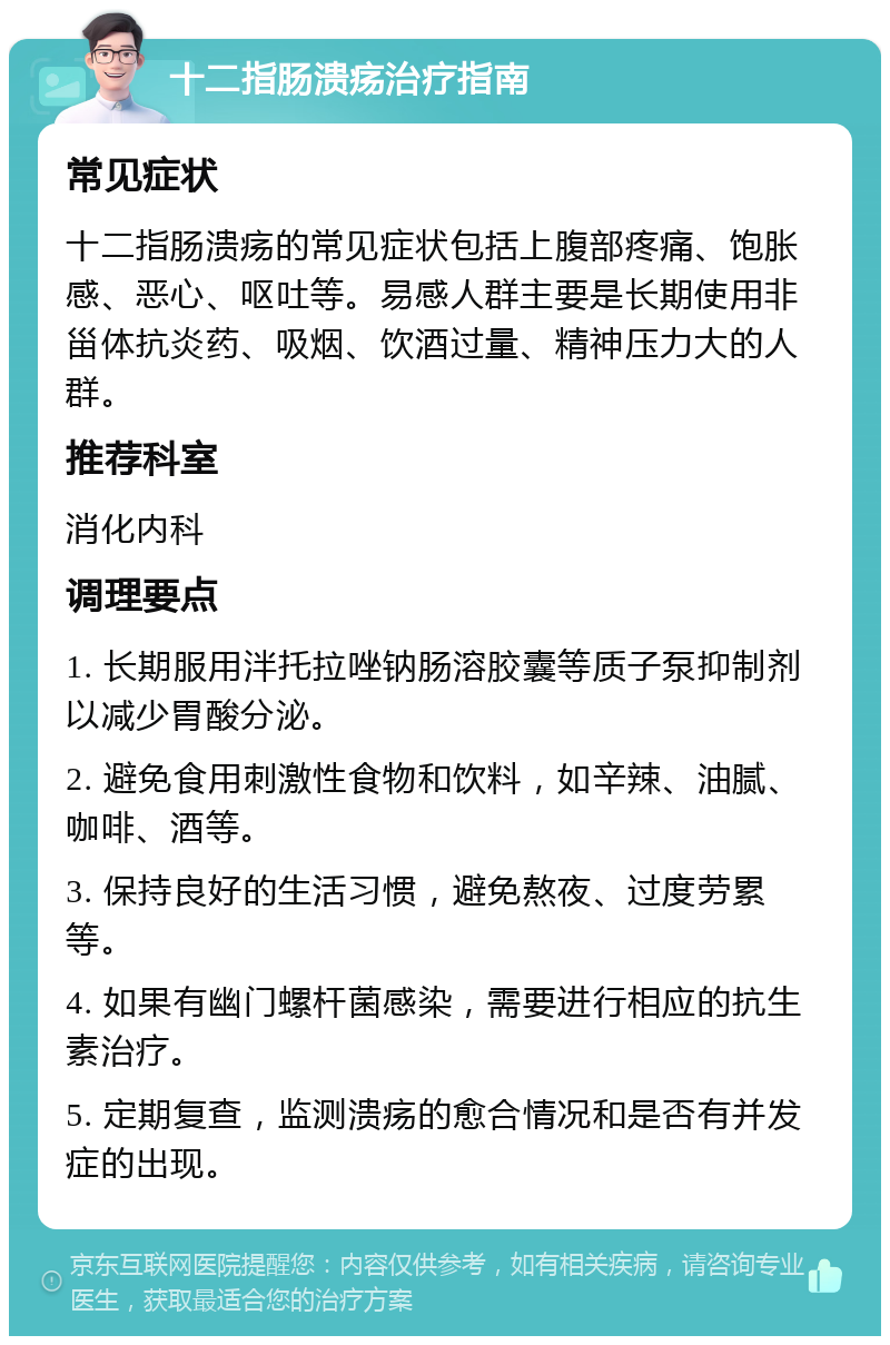 十二指肠溃疡治疗指南 常见症状 十二指肠溃疡的常见症状包括上腹部疼痛、饱胀感、恶心、呕吐等。易感人群主要是长期使用非甾体抗炎药、吸烟、饮酒过量、精神压力大的人群。 推荐科室 消化内科 调理要点 1. 长期服用泮托拉唑钠肠溶胶囊等质子泵抑制剂以减少胃酸分泌。 2. 避免食用刺激性食物和饮料，如辛辣、油腻、咖啡、酒等。 3. 保持良好的生活习惯，避免熬夜、过度劳累等。 4. 如果有幽门螺杆菌感染，需要进行相应的抗生素治疗。 5. 定期复查，监测溃疡的愈合情况和是否有并发症的出现。