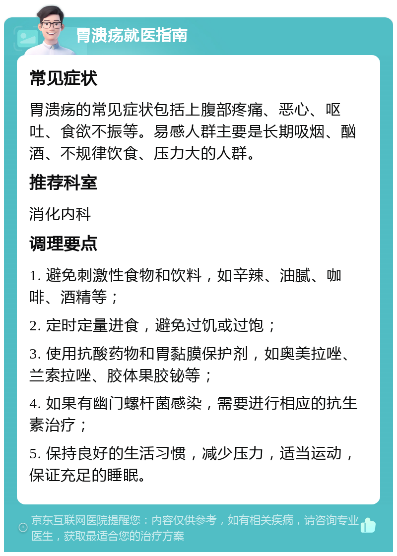 胃溃疡就医指南 常见症状 胃溃疡的常见症状包括上腹部疼痛、恶心、呕吐、食欲不振等。易感人群主要是长期吸烟、酗酒、不规律饮食、压力大的人群。 推荐科室 消化内科 调理要点 1. 避免刺激性食物和饮料，如辛辣、油腻、咖啡、酒精等； 2. 定时定量进食，避免过饥或过饱； 3. 使用抗酸药物和胃黏膜保护剂，如奥美拉唑、兰索拉唑、胶体果胶铋等； 4. 如果有幽门螺杆菌感染，需要进行相应的抗生素治疗； 5. 保持良好的生活习惯，减少压力，适当运动，保证充足的睡眠。