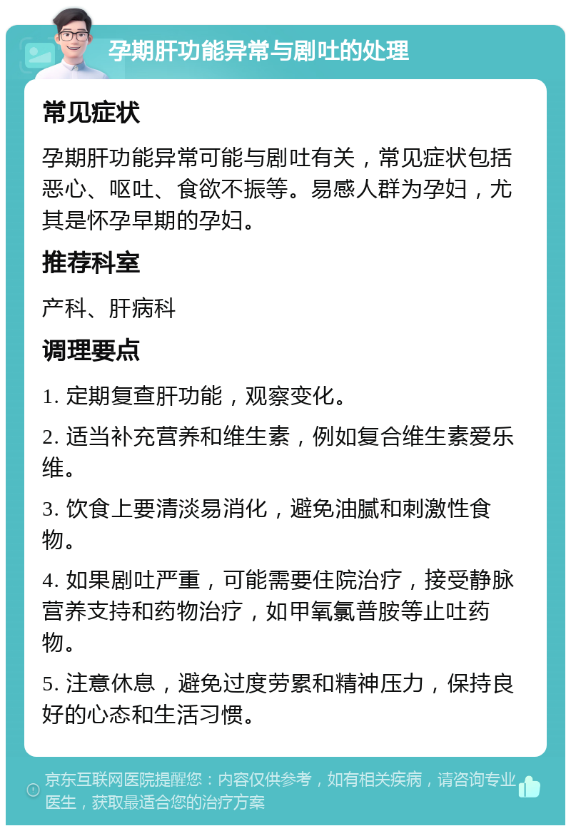 孕期肝功能异常与剧吐的处理 常见症状 孕期肝功能异常可能与剧吐有关，常见症状包括恶心、呕吐、食欲不振等。易感人群为孕妇，尤其是怀孕早期的孕妇。 推荐科室 产科、肝病科 调理要点 1. 定期复查肝功能，观察变化。 2. 适当补充营养和维生素，例如复合维生素爱乐维。 3. 饮食上要清淡易消化，避免油腻和刺激性食物。 4. 如果剧吐严重，可能需要住院治疗，接受静脉营养支持和药物治疗，如甲氧氯普胺等止吐药物。 5. 注意休息，避免过度劳累和精神压力，保持良好的心态和生活习惯。