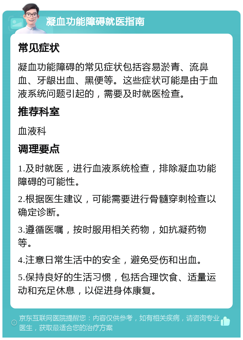 凝血功能障碍就医指南 常见症状 凝血功能障碍的常见症状包括容易淤青、流鼻血、牙龈出血、黑便等。这些症状可能是由于血液系统问题引起的，需要及时就医检查。 推荐科室 血液科 调理要点 1.及时就医，进行血液系统检查，排除凝血功能障碍的可能性。 2.根据医生建议，可能需要进行骨髓穿刺检查以确定诊断。 3.遵循医嘱，按时服用相关药物，如抗凝药物等。 4.注意日常生活中的安全，避免受伤和出血。 5.保持良好的生活习惯，包括合理饮食、适量运动和充足休息，以促进身体康复。