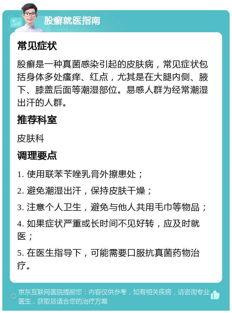 股癣就医指南 常见症状 股癣是一种真菌感染引起的皮肤病，常见症状包括身体多处瘙痒、红点，尤其是在大腿内侧、腋下、膝盖后面等潮湿部位。易感人群为经常潮湿出汗的人群。 推荐科室 皮肤科 调理要点 1. 使用联苯苄唑乳膏外擦患处； 2. 避免潮湿出汗，保持皮肤干燥； 3. 注意个人卫生，避免与他人共用毛巾等物品； 4. 如果症状严重或长时间不见好转，应及时就医； 5. 在医生指导下，可能需要口服抗真菌药物治疗。