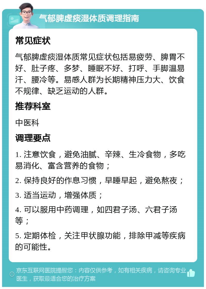 气郁脾虚痰湿体质调理指南 常见症状 气郁脾虚痰湿体质常见症状包括易疲劳、脾胃不好、肚子疼、多梦、睡眠不好、打呼、手脚温易汗、腰冷等。易感人群为长期精神压力大、饮食不规律、缺乏运动的人群。 推荐科室 中医科 调理要点 1. 注意饮食，避免油腻、辛辣、生冷食物，多吃易消化、富含营养的食物； 2. 保持良好的作息习惯，早睡早起，避免熬夜； 3. 适当运动，增强体质； 4. 可以服用中药调理，如四君子汤、六君子汤等； 5. 定期体检，关注甲状腺功能，排除甲减等疾病的可能性。