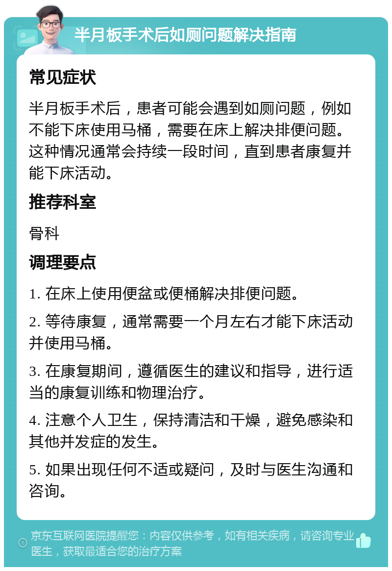 半月板手术后如厕问题解决指南 常见症状 半月板手术后，患者可能会遇到如厕问题，例如不能下床使用马桶，需要在床上解决排便问题。这种情况通常会持续一段时间，直到患者康复并能下床活动。 推荐科室 骨科 调理要点 1. 在床上使用便盆或便桶解决排便问题。 2. 等待康复，通常需要一个月左右才能下床活动并使用马桶。 3. 在康复期间，遵循医生的建议和指导，进行适当的康复训练和物理治疗。 4. 注意个人卫生，保持清洁和干燥，避免感染和其他并发症的发生。 5. 如果出现任何不适或疑问，及时与医生沟通和咨询。