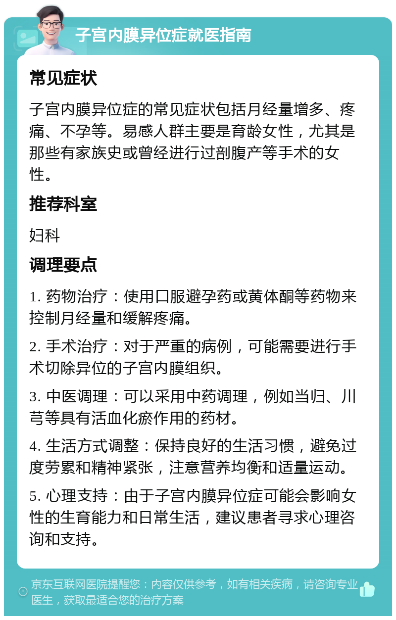 子宫内膜异位症就医指南 常见症状 子宫内膜异位症的常见症状包括月经量增多、疼痛、不孕等。易感人群主要是育龄女性，尤其是那些有家族史或曾经进行过剖腹产等手术的女性。 推荐科室 妇科 调理要点 1. 药物治疗：使用口服避孕药或黄体酮等药物来控制月经量和缓解疼痛。 2. 手术治疗：对于严重的病例，可能需要进行手术切除异位的子宫内膜组织。 3. 中医调理：可以采用中药调理，例如当归、川芎等具有活血化瘀作用的药材。 4. 生活方式调整：保持良好的生活习惯，避免过度劳累和精神紧张，注意营养均衡和适量运动。 5. 心理支持：由于子宫内膜异位症可能会影响女性的生育能力和日常生活，建议患者寻求心理咨询和支持。