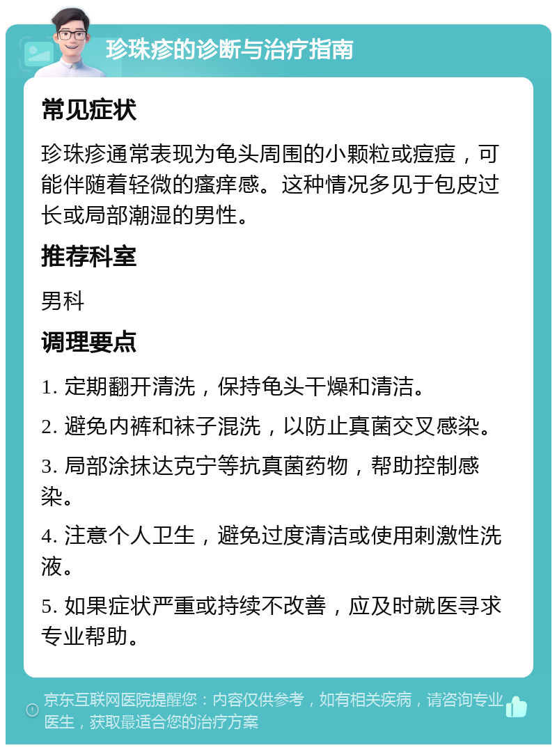 珍珠疹的诊断与治疗指南 常见症状 珍珠疹通常表现为龟头周围的小颗粒或痘痘，可能伴随着轻微的瘙痒感。这种情况多见于包皮过长或局部潮湿的男性。 推荐科室 男科 调理要点 1. 定期翻开清洗，保持龟头干燥和清洁。 2. 避免内裤和袜子混洗，以防止真菌交叉感染。 3. 局部涂抹达克宁等抗真菌药物，帮助控制感染。 4. 注意个人卫生，避免过度清洁或使用刺激性洗液。 5. 如果症状严重或持续不改善，应及时就医寻求专业帮助。