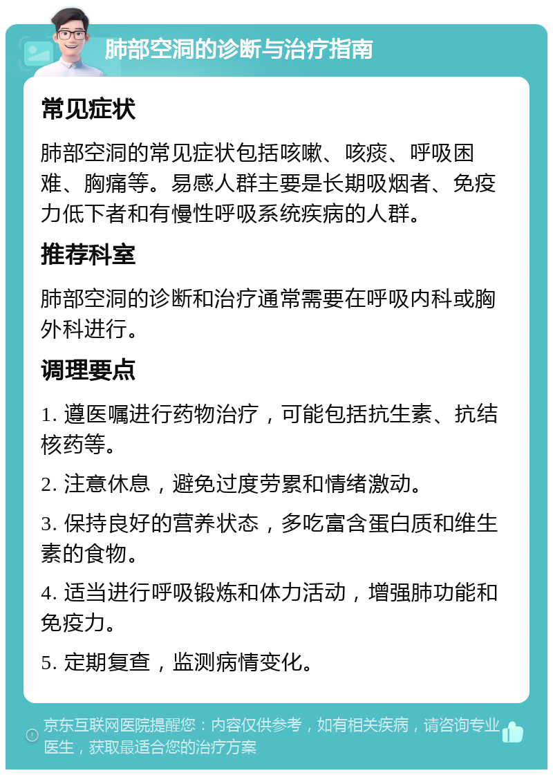 肺部空洞的诊断与治疗指南 常见症状 肺部空洞的常见症状包括咳嗽、咳痰、呼吸困难、胸痛等。易感人群主要是长期吸烟者、免疫力低下者和有慢性呼吸系统疾病的人群。 推荐科室 肺部空洞的诊断和治疗通常需要在呼吸内科或胸外科进行。 调理要点 1. 遵医嘱进行药物治疗，可能包括抗生素、抗结核药等。 2. 注意休息，避免过度劳累和情绪激动。 3. 保持良好的营养状态，多吃富含蛋白质和维生素的食物。 4. 适当进行呼吸锻炼和体力活动，增强肺功能和免疫力。 5. 定期复查，监测病情变化。