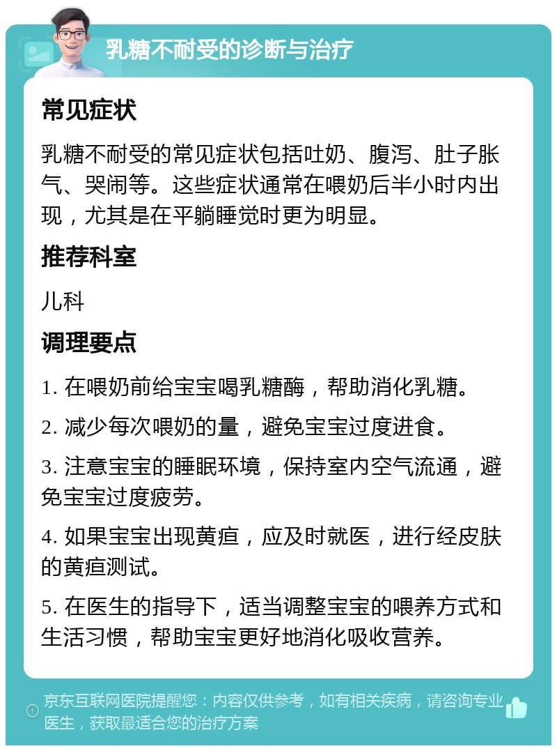 乳糖不耐受的诊断与治疗 常见症状 乳糖不耐受的常见症状包括吐奶、腹泻、肚子胀气、哭闹等。这些症状通常在喂奶后半小时内出现，尤其是在平躺睡觉时更为明显。 推荐科室 儿科 调理要点 1. 在喂奶前给宝宝喝乳糖酶，帮助消化乳糖。 2. 减少每次喂奶的量，避免宝宝过度进食。 3. 注意宝宝的睡眠环境，保持室内空气流通，避免宝宝过度疲劳。 4. 如果宝宝出现黄疸，应及时就医，进行经皮肤的黄疸测试。 5. 在医生的指导下，适当调整宝宝的喂养方式和生活习惯，帮助宝宝更好地消化吸收营养。