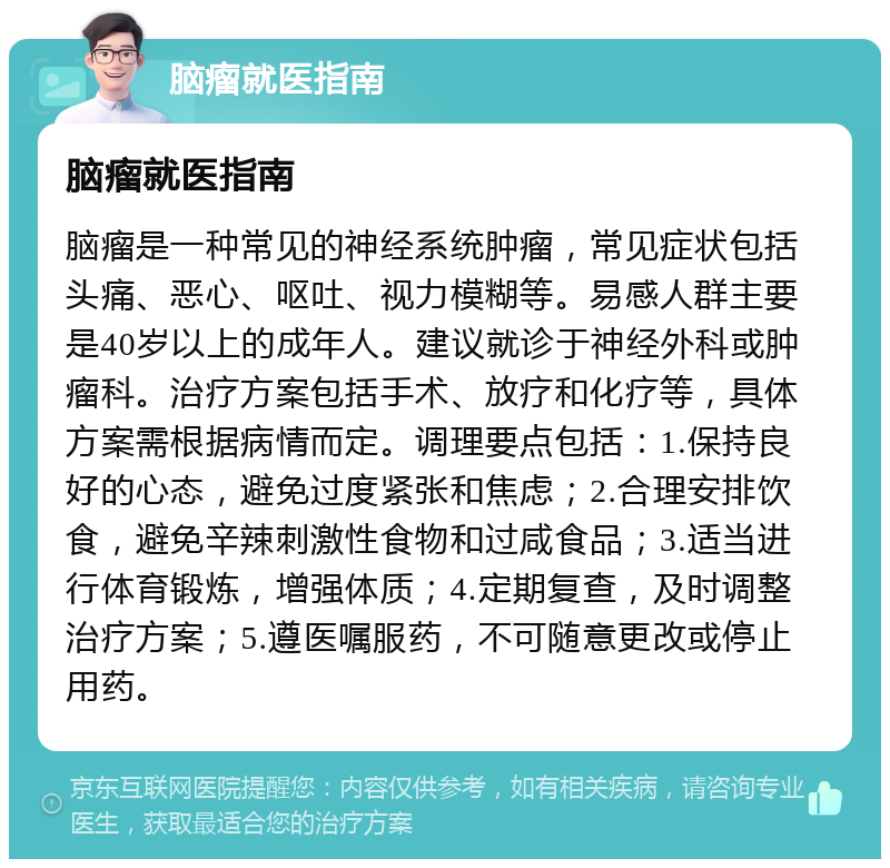 脑瘤就医指南 脑瘤就医指南 脑瘤是一种常见的神经系统肿瘤，常见症状包括头痛、恶心、呕吐、视力模糊等。易感人群主要是40岁以上的成年人。建议就诊于神经外科或肿瘤科。治疗方案包括手术、放疗和化疗等，具体方案需根据病情而定。调理要点包括：1.保持良好的心态，避免过度紧张和焦虑；2.合理安排饮食，避免辛辣刺激性食物和过咸食品；3.适当进行体育锻炼，增强体质；4.定期复查，及时调整治疗方案；5.遵医嘱服药，不可随意更改或停止用药。