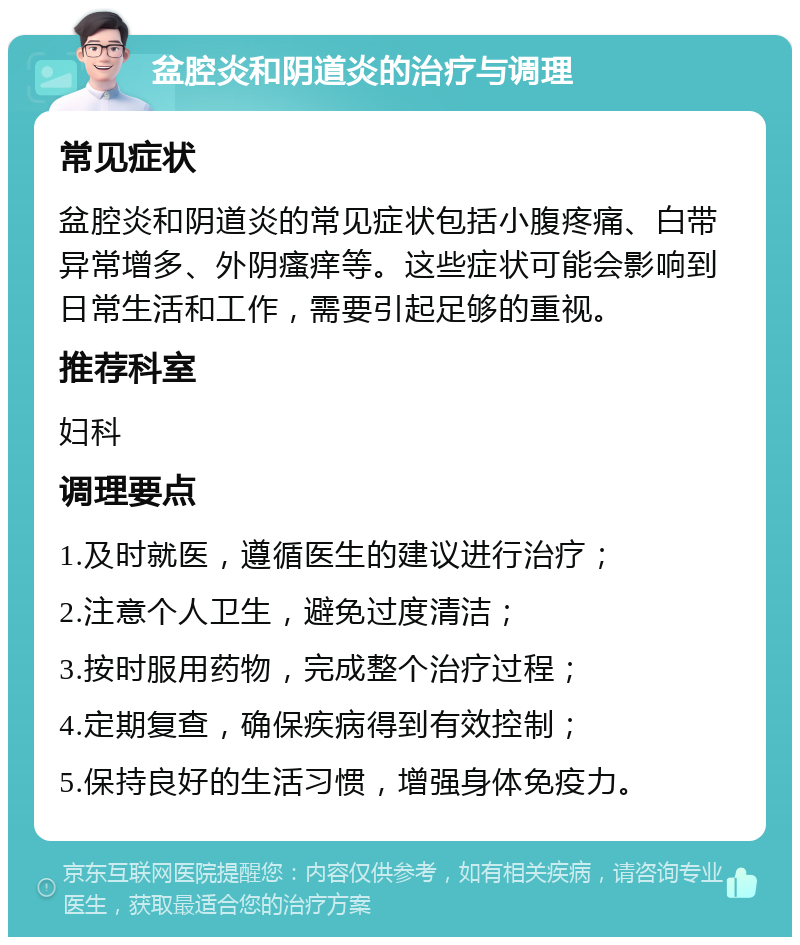 盆腔炎和阴道炎的治疗与调理 常见症状 盆腔炎和阴道炎的常见症状包括小腹疼痛、白带异常增多、外阴瘙痒等。这些症状可能会影响到日常生活和工作，需要引起足够的重视。 推荐科室 妇科 调理要点 1.及时就医，遵循医生的建议进行治疗； 2.注意个人卫生，避免过度清洁； 3.按时服用药物，完成整个治疗过程； 4.定期复查，确保疾病得到有效控制； 5.保持良好的生活习惯，增强身体免疫力。